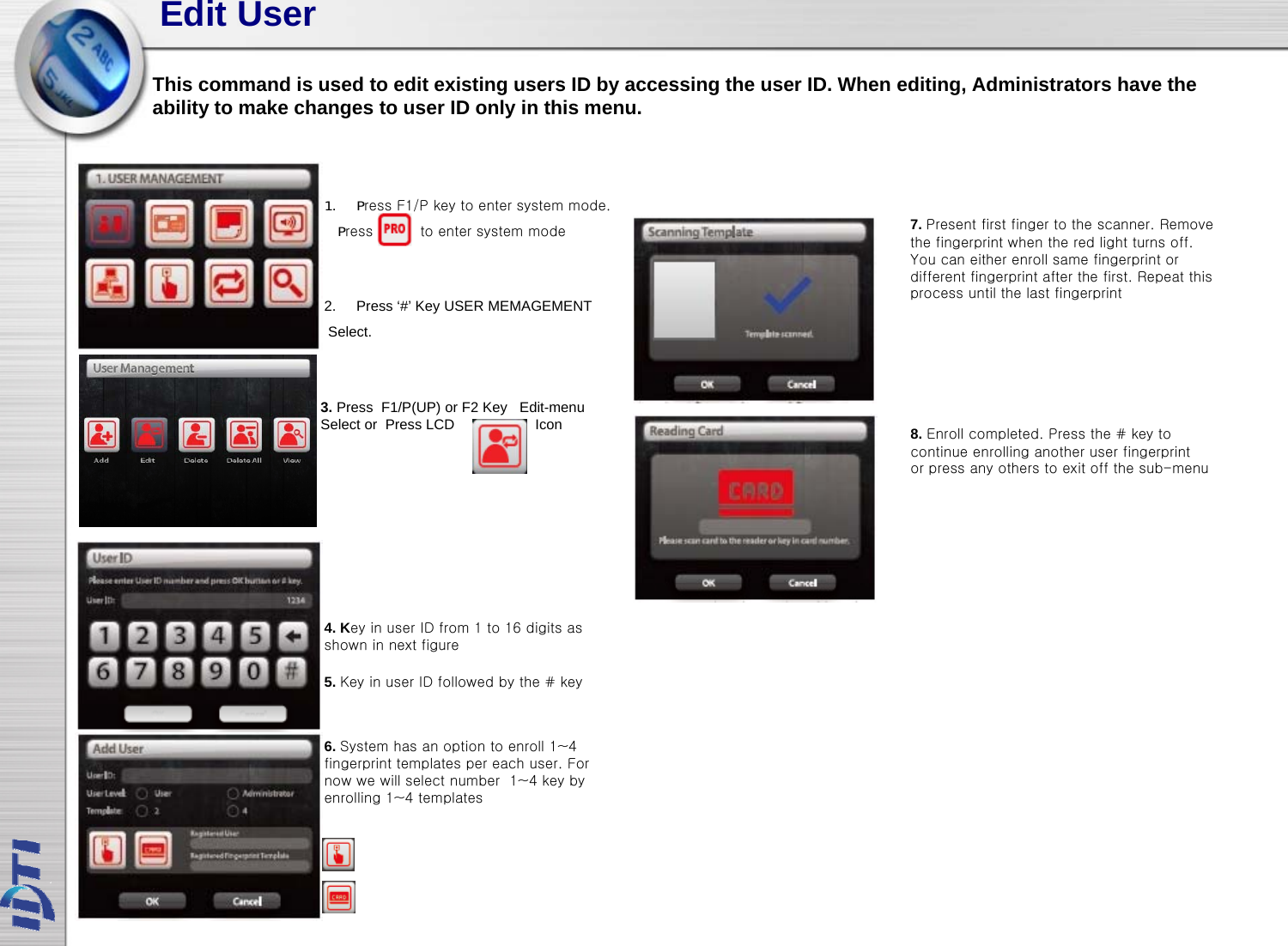 Edit UserThis command is used to edit existing users ID by accessing the user ID. When editing, Administrators have theability to make changes to user ID only in this menu.1. Press F1/P key to enter system mode.7Ptfitfitth R2. Press ‘#’ Key USER MEMAGEMENTSelect.Press          to enter system mode7. Present first finger to the scanner. Remove the fingerprint when the red light turns off.You can either enroll same fingerprint or different fingerprint after the first. Repeat this process until the last fingerprint3. Press  F1/P(UP) or F2 Key Edit-menu Select or  Press LCD                    Icon 8. Enroll completed. Press the # key tocontinue enrolling another user fingerprintor press any others to exit off the sub-menu4. Key in user ID from 1 to 16 digits as shown in next figure5. Key in user ID followed by the # key6. System has an option to enroll 1~4 fingerprint templates per each user. For now we will select number  1~4 key by enrolling 1~4 templates