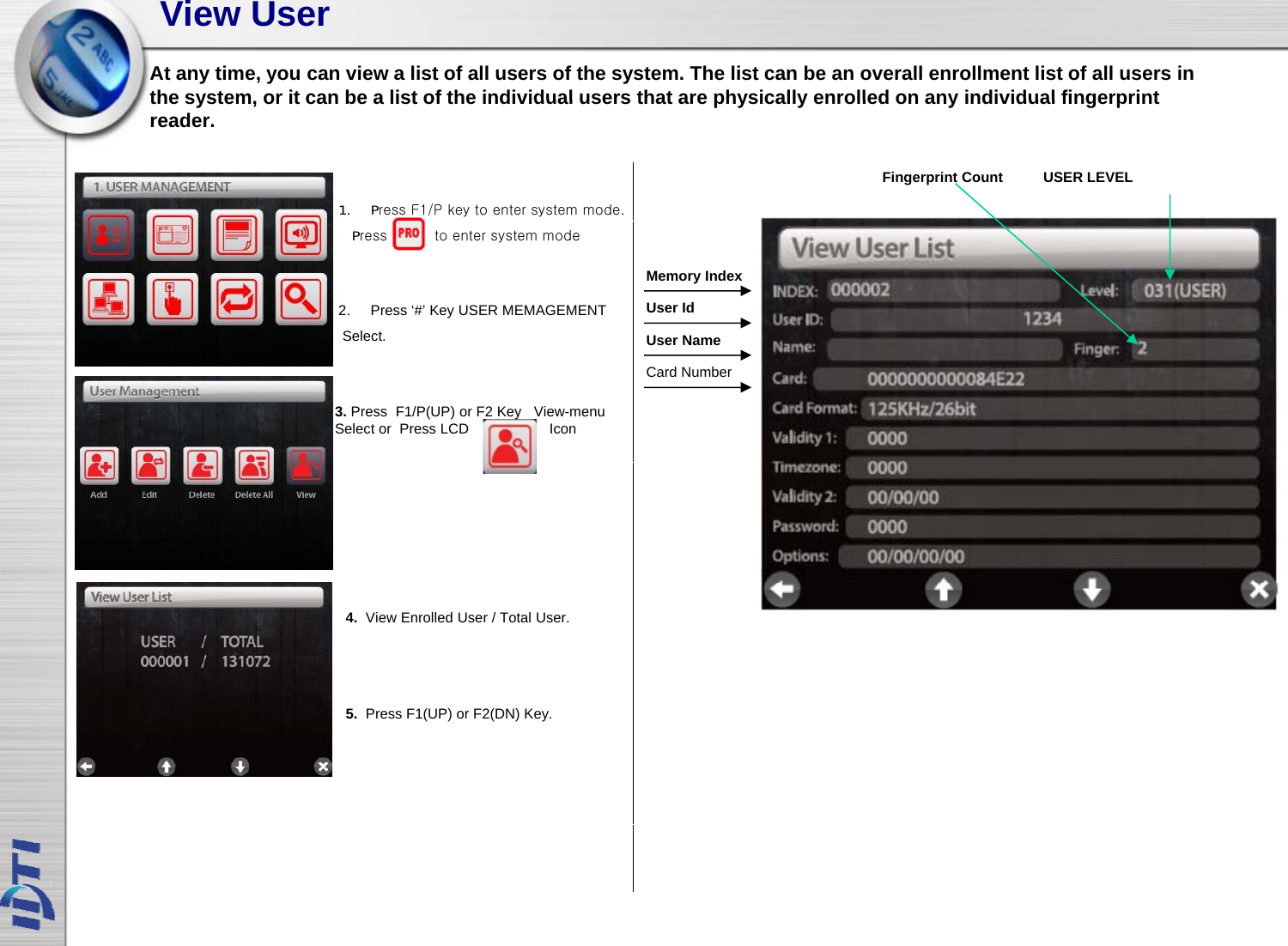 View UserAt any time, you can view a list of all users of the system. The list can be an overall enrollment list of all users in the system or it can be a list of the individual users that are physically enrolled on any individual fingerprintthe system, or it can be a list of the individual users that are physically enrolled on any individual fingerprint reader.USER LEVELFingerprint Count 1. Press F1/P key to enter system mode.Memory IndexUser IdUser Name2. Press ‘#’ Key USER MEMAGEMENTSelect.Press          to enter system modeCard NumberUser Name3. Press  F1/P(UP) or F2 Key View-menu Select or  Press LCD                    Icon4.  View Enrolled User / Total User.5.  Press F1(UP) or F2(DN) Key.