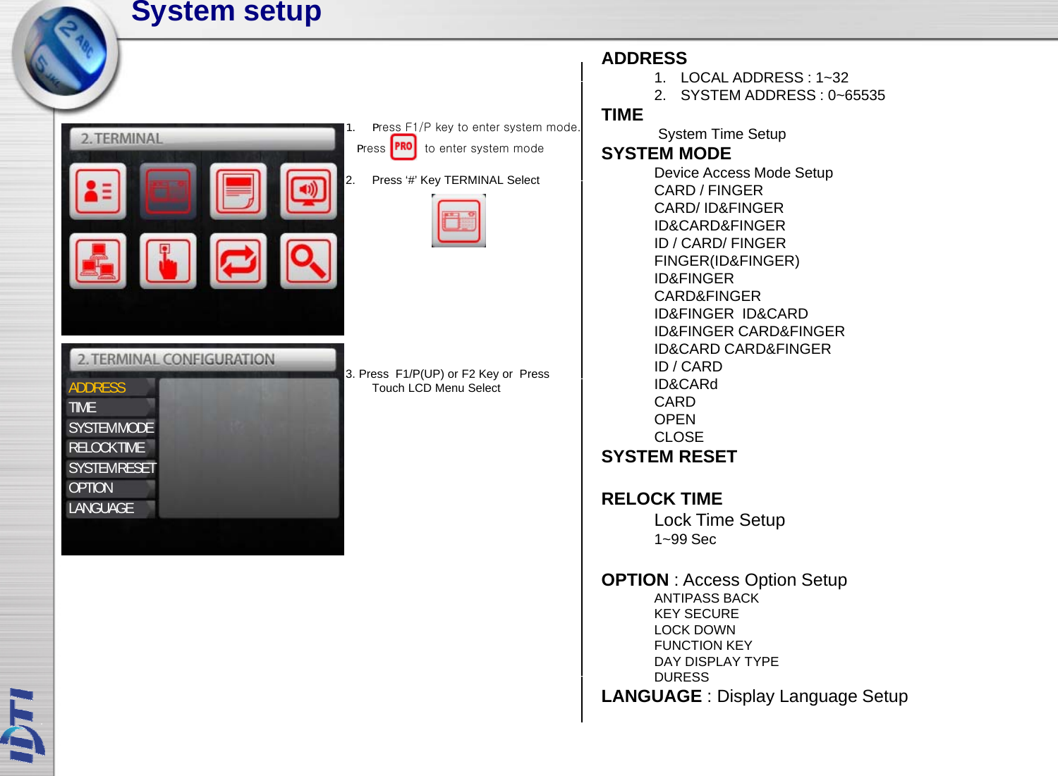 System setupADDRESS1.LOCAL ADDRESS : 1~322Press‘#’KeyTERMINAL Select1.LOCAL ADDRESS : 1322. SYSTEM ADDRESS : 0~65535TIME System Time SetupSYSTEM MODEDevice Access Mode Setup1. Press F1/P key to enter system mode.Press          to enter system mode2.Press # KeyTERMINAL SelectpCARD / FINGERCARD/ ID&amp;FINGERID&amp;CARD&amp;FINGERID / CARD/ FINGERFINGER(ID&amp;FINGER)ID&amp;FINGER3. Press  F1/P(UP) orF2 Key or  Press ID&amp;FINGERCARD&amp;FINGERID&amp;FINGER ID&amp;CARDID&amp;FINGER CARD&amp;FINGERID&amp;CARD CARD&amp;FINGERID / CARDID&amp;CARdADDRESSTIMESYSTEM MODERELOCK TIMESYSTEM RESET()yTouch LCD Menu SelectID&amp;CARdCARDOPENCLOSESYSTEM RESETOPTIONLANGUAGE RELOCK TIMELock Time Setup1~99 SecOPTION: Access Option SetupOPTION : Access Option SetupANTIPASS BACKKEY SECURELOCK DOWNFUNCTION KEY DAY DISPLAY TYPEDURESSDURESSLANGUAGE : Display Language Setup