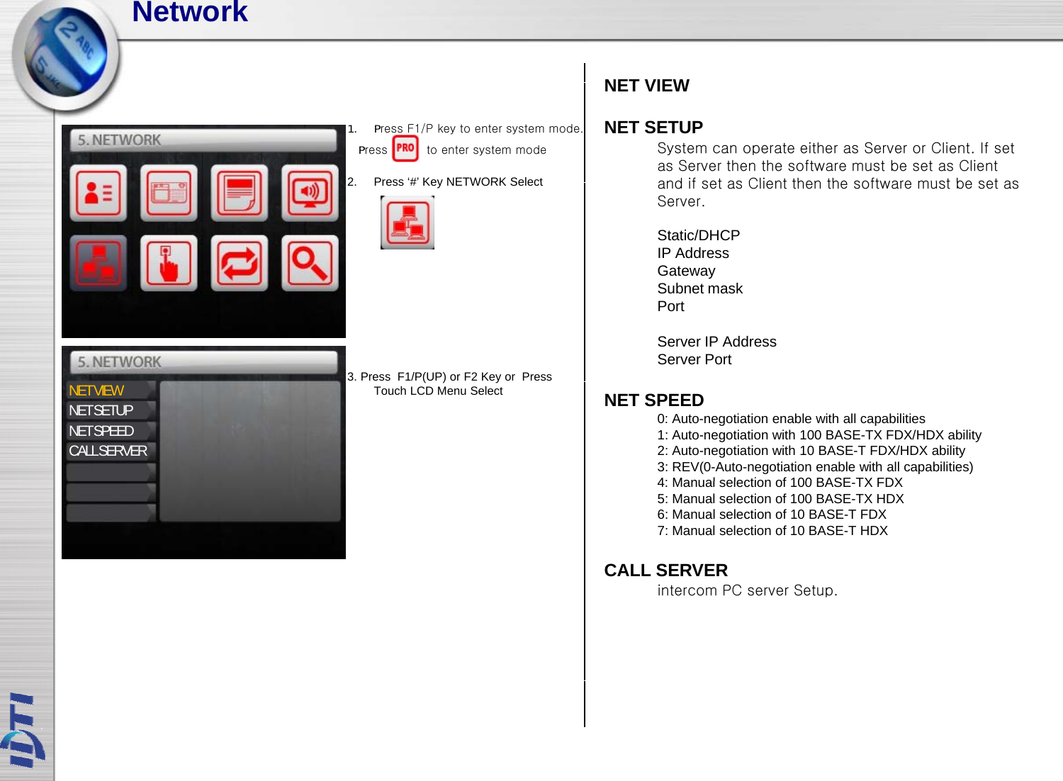 NetworkNET VIEWNET VIEWNET SETUPSystem can operate either as Server or Client. If set as Server then the software must be set as Client and if set as Client then the software must be set as2Press‘#’KeyNETWORK Select1. Press F1/P key to enter system mode.Press          to enter system modeand if set as Client then the software must be set as Server. Static/DHCPIP AddressGateway2.Press # KeyNETWORK SelectSubnet maskPortServer IP AddressServer Port3. Press  F1/P(UP) orF2 Key or  Press NET VIEWNET SETUPNET SPEEDCALL SERVERNET SPEED0: Auto-negotiation enable with all capabilities1: Auto-negotiation with 100 BASE-TX FDX/HDX ability2: Auto-negotiation with 10 BASE-T FDX/HDX ability3: REV(0-Auto-negotiation enable with all capabilities)4: Manual selection of 100 BASETX FDX()yTouch LCD Menu Select4: Manual selection of 100 BASE-TX FDX5: Manual selection of 100 BASE-TX HDX6: Manual selection of 10 BASE-T FDX7: Manual selection of 10 BASE-T HDX CALL SERVERintercom PC server Setup.