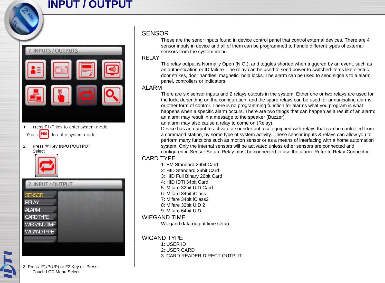 INPUT / OUTPUTSENSORThese are the senor inputs found in device control panel that control external devices. There are 4 sensor inputs in device and all of them can be programmed to handle different types of external sensors from the system menu.RELAY The relay output is Normally Open (N.O.), and toggles shorted when triggered by an event, such as yp yp( ), gg gg y ,an authentication or ID failure. The relay can be used to send power to switched items like electric door strikes, door handles, magnetic  hold locks. The alarm can be used to send signals to a alarm panel, controllers or indicators. ALARMThere are six sensor inputs and 2 relays outputs in the system. Either one or two relays are used for the lock, depending on the configuration, and the spare relays can be used for annunciating alarms pg g p y gor other form of control. There is no programming function for alarms what you program is what happens when a specific alarm occurs. There are two things that can happen as a result of an alarm: an alarm may result in a message to the speaker (Buzzer).an alarm may also cause a relay to come on (Relay).Device has an output to activate a sounder but also equipped with relays that can be controlled from a command station, by some type of system activity. These sensor inputs &amp; relays can allow you to 1. Press F1/P key to enter system mode.Press          to enter system modeperform many functions such as motion sensor or as a means of interfacing with a home automation system. Only the internal sensors will be activated unless other sensors are connected and configured in Sensor Setup. Relay must be connected to use the alarm. Refer to Relay Connector. CARD TYPE1: EM Standard 26bit Card2: HID Standard 26bit Card3 HID F ll Bi 26bi C d2. Press ‘#’ Key INPUT/OUTPUT Select3: HID Full Binary 26bit Card4: HID IDTi 34bit Card 5: Mifare 32bit UID Card6: Mifare 34bit iClass7: Mifare 34bit iClass28: Mifare 32bit UID 29:Mifare64bit UIDSENSORRELAYALARM9: Mifare64bit UID WIEGAND TIMEWiegand data output time setupWIGAND TYPE1: USER IDALARMCARD TYPEWIEGAND TIMEWIGAND TYPE2: USER CARD3: CARD READER DIRECT OUTPUT3. Press  F1/P(UP) or F2 Key or  Press Touch LCD Menu Select