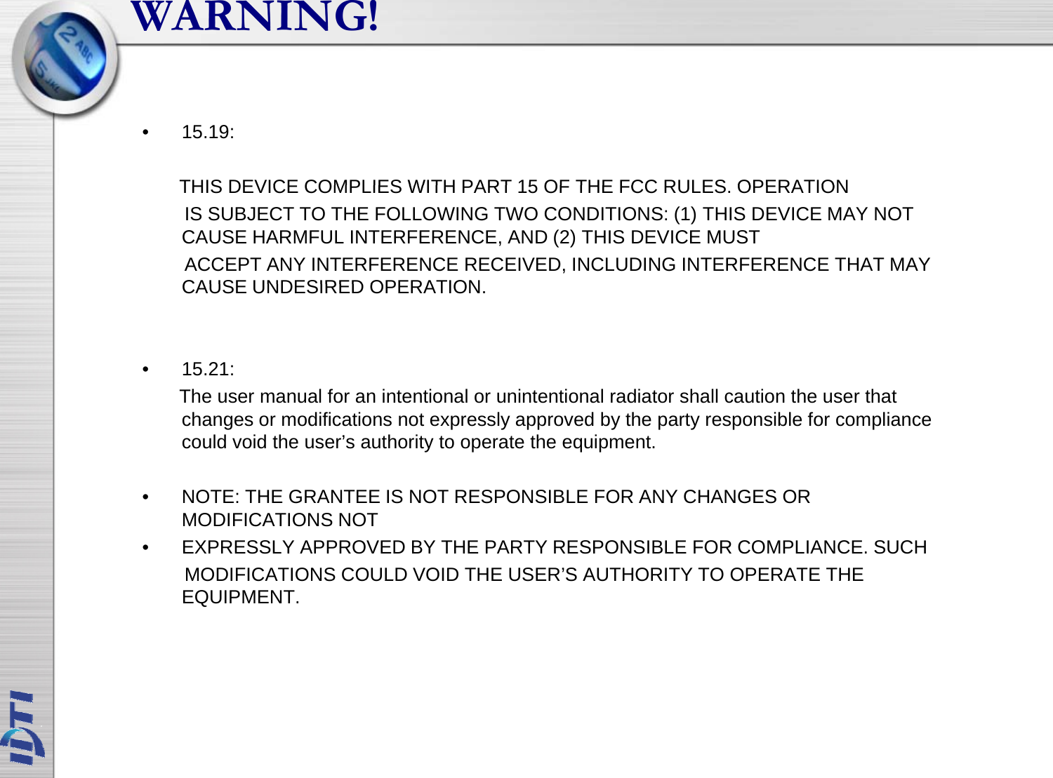 WARNING!• 15.19: THIS DEVICE COMPLIES WITH PART 15 OF THE FCC RULES OPERATIONTHIS DEVICE COMPLIES WITH PART 15 OF THE FCC RULES. OPERATIONIS SUBJECT TO THE FOLLOWING TWO CONDITIONS: (1) THIS DEVICE MAY NOT CAUSE HARMFUL INTERFERENCE, AND (2) THIS DEVICE MUST ACCEPT ANY INTERFERENCE RECEIVED, INCLUDING INTERFERENCE THAT MAY CAUSE UNDESIRED OPERATIONCAUSE UNDESIRED OPERATION.• 15.21:The user manual for an intentional or unintentional radiator shall caution the user that changes or modifications not expressly approved by the party responsible for compliance could void the user’s authority to operate the equipment. • NOTE: THE GRANTEE IS NOT RESPONSIBLE FOR ANY CHANGES OR MODIFICATIONS NOT• EXPRESSLY APPROVED BY THE PARTY RESPONSIBLE FOR COMPLIANCE. SUCHMODIFICATIONS COULD VOID THE USER’S AUTHORITY TO OPERATE THEMODIFICATIONS COULD VOID THE USER S AUTHORITY TO OPERATE THE EQUIPMENT.