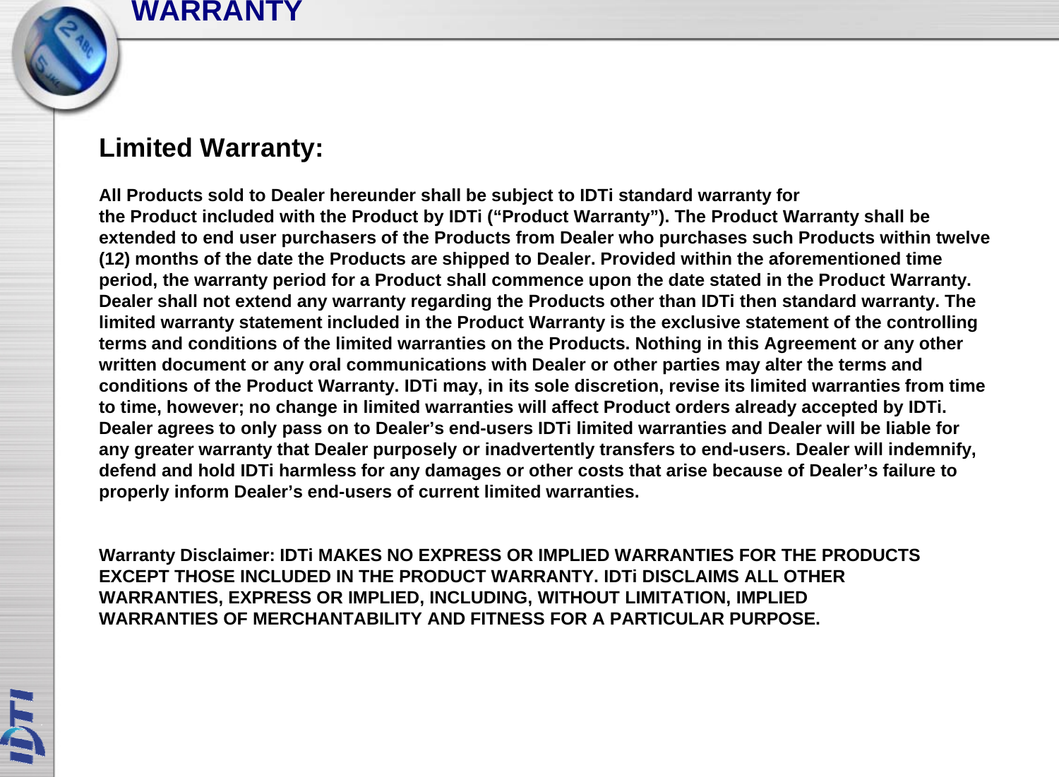 WARRANTYLimited Warranty:All Products sold to Dealer hereunder shall be subject to IDTi standard warranty for the Product included with the Product by IDTi (“Product Warranty”). The Product Warranty shall be extended to end user purchasers of the Products from Dealer who purchases such Products within twelve (12) months of the date the Products are shipped to Dealer. Provided within the aforementioned time period the warranty period for a Product shall commence upon the date stated in the Product Warrantyperiod, the warranty period for a Product shall commence upon the date stated in the Product Warranty. Dealer shall not extend any warranty regarding the Products other than IDTi then standard warranty. The limited warranty statement included in the Product Warranty is the exclusive statement of the controlling terms and conditions of the limited warranties on the Products. Nothing in this Agreement or any other written document or any oral communications with Dealer or other parties may alter the terms and di i f h P d WIDTiii ldi i i i liid i f iconditions of the Product Warranty. IDTimay, in its sole discretion, revise its limited warranties from time to time, however; no change in limited warranties will affect Product orders already accepted by IDTi. Dealer agrees to only pass on to Dealer’s end-users IDTi limited warranties and Dealer will be liable for any greater warranty that Dealer purposely or inadvertently transfers to end-users. Dealer will indemnify, defend and hold IDTi harmless for any damages or other costs that arise because of Dealer’s failure to ygproperly inform Dealer’s end-users of current limited warranties.Warranty Disclaimer: IDTi MAKES NO EXPRESS OR IMPLIED WARRANTIES FOR THE PRODUCTS EXCEPT THOSE INCLUDED IN THE PRODUCT WARRANTYIDTiDISCLAIMS ALL OTHEREXCEPT THOSE INCLUDED IN THE PRODUCT WARRANTY. IDTiDISCLAIMS ALL OTHER WARRANTIES, EXPRESS OR IMPLIED, INCLUDING, WITHOUT LIMITATION, IMPLIED WARRANTIES OF MERCHANTABILITY AND FITNESS FOR A PARTICULAR PURPOSE.