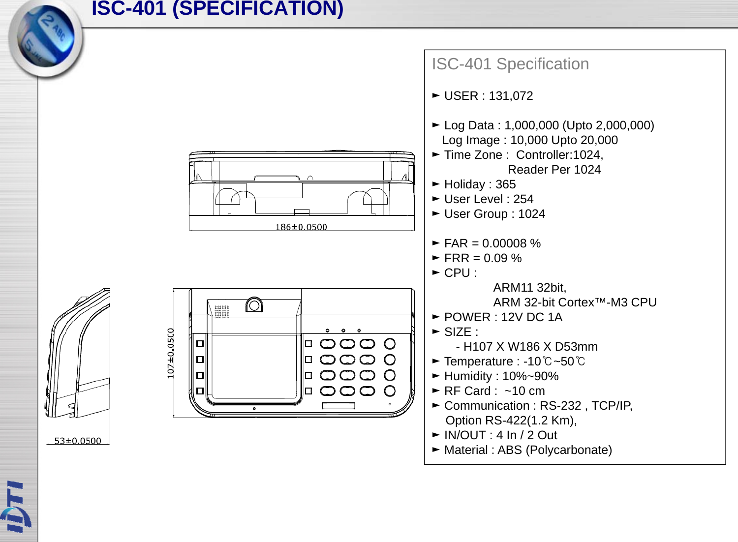 SCSfISC-401 (SPECIFICATION)ISC-401 Specification►USER : 131,072►Log Data : 1 000 000 (Upto2 000 000)►Log Data : 1,000,000 (Upto2,000,000) Log Image : 10,000 Upto 20,000►Time Zone :  Controller:1024, Reader Per 1024 ►Holiday : 365 ULl254►User Level : 254 ►User Group : 1024►FAR = 0.00008 % ►FRR = 0.09 %►CPU :  ARM11 32bit, ARM 32-bit Cortex™-M3 CPU ►POWER : 12V DC 1A►SIZE :SIZE : - H107 X W186 X D53mm►Temperature : -10℃~50℃►Humidity : 10%~90%►RF Card :  ~10 cm►CitiRS232 TCP/IP►Communication : RS-232 , TCP/IP, Option RS-422(1.2 Km), ►IN/OUT : 4 In / 2 Out►Material : ABS (Polycarbonate)