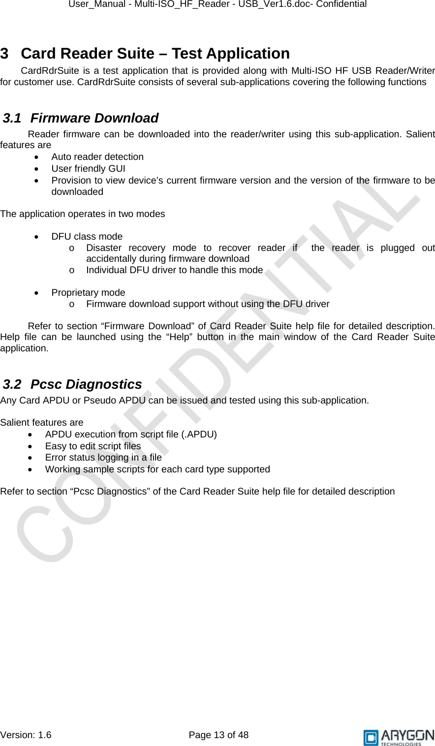 User_Manual - Multi-ISO_HF_Reader - USB_Ver1.6.doc- Confidential Version: 1.6 Page 13 of 48 3  Card Reader Suite – Test Application CardRdrSuite is a test application that is provided along with Multi-ISO HF USB Reader/Writer for customer use. CardRdrSuite consists of several sub-applications covering the following functions  3.1 Firmware Download Reader firmware can be downloaded into the reader/writer using this sub-application. Salient features are •  Auto reader detection • User friendly GUI •  Provision to view device’s current firmware version and the version of the firmware to be downloaded  The application operates in two modes  •  DFU class mode  o  Disaster recovery mode to recover reader if  the reader is plugged out accidentally during firmware download o  Individual DFU driver to handle this mode  •  Proprietary mode  o  Firmware download support without using the DFU driver  Refer to section “Firmware Download” of Card Reader Suite help file for detailed description. Help file can be launched using the “Help” button in the main window of the Card Reader Suite application.  3.2 Pcsc Diagnostics Any Card APDU or Pseudo APDU can be issued and tested using this sub-application.   Salient features are •  APDU execution from script file (.APDU) •  Easy to edit script files •  Error status logging in a file •  Working sample scripts for each card type supported  Refer to section “Pcsc Diagnostics” of the Card Reader Suite help file for detailed description  