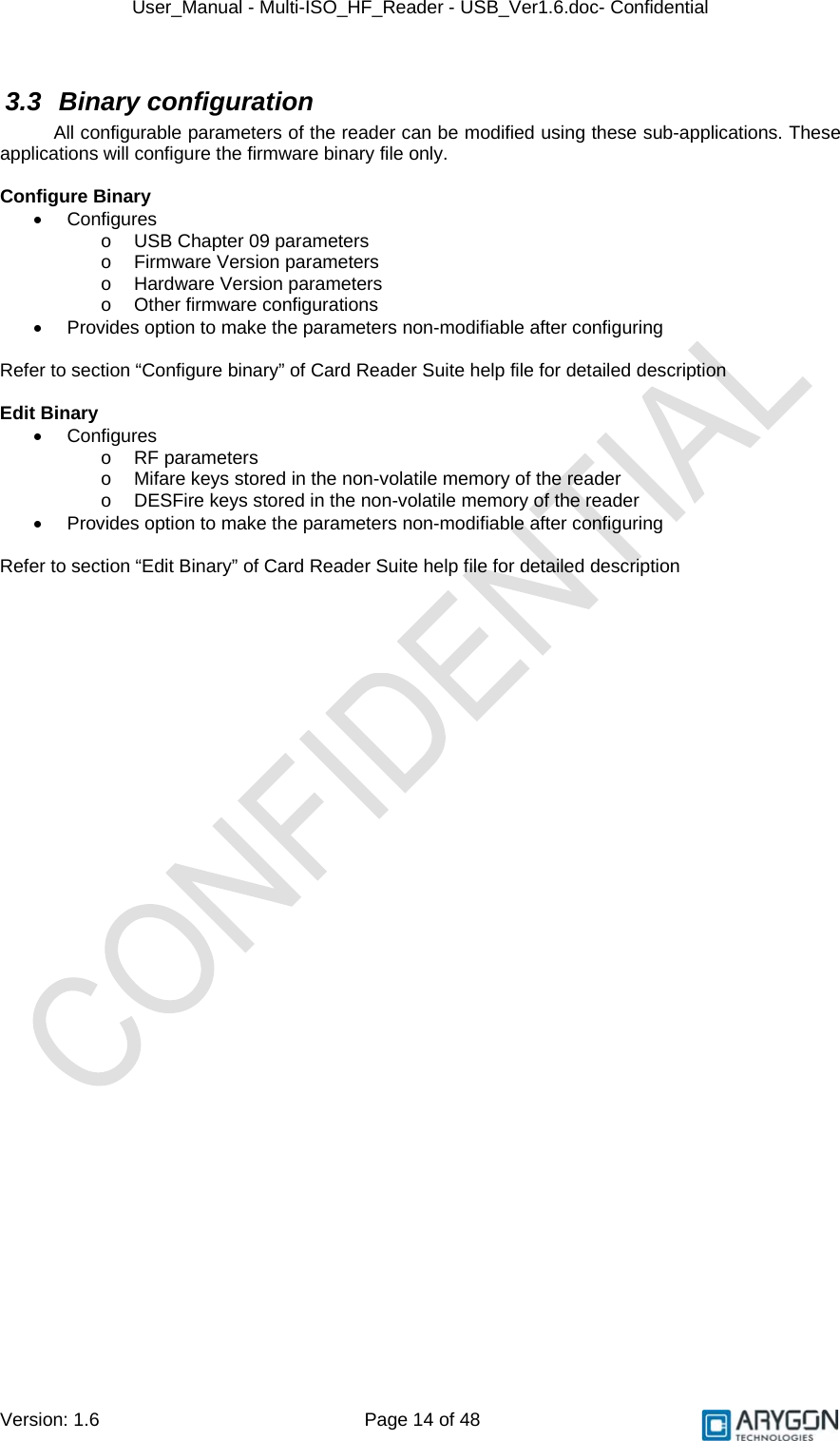 User_Manual - Multi-ISO_HF_Reader - USB_Ver1.6.doc- Confidential Version: 1.6 Page 14 of 48 3.3 Binary configuration All configurable parameters of the reader can be modified using these sub-applications. These applications will configure the firmware binary file only.  Configure Binary • Configures o  USB Chapter 09 parameters  o  Firmware Version parameters o Hardware Version parameters o Other firmware configurations •  Provides option to make the parameters non-modifiable after configuring  Refer to section “Configure binary” of Card Reader Suite help file for detailed description  Edit Binary • Configures o RF parameters o  Mifare keys stored in the non-volatile memory of the reader o  DESFire keys stored in the non-volatile memory of the reader •  Provides option to make the parameters non-modifiable after configuring  Refer to section “Edit Binary” of Card Reader Suite help file for detailed description  