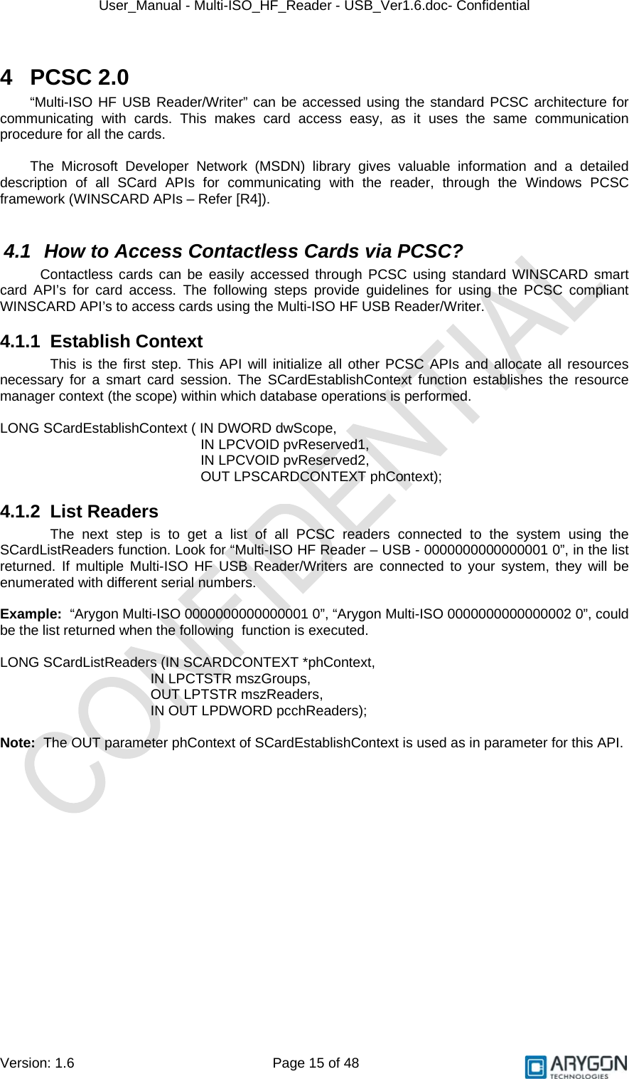 User_Manual - Multi-ISO_HF_Reader - USB_Ver1.6.doc- Confidential Version: 1.6 Page 15 of 48 4 PCSC 2.0 “Multi-ISO HF USB Reader/Writer” can be accessed using the standard PCSC architecture for communicating with cards. This makes card access easy, as it uses the same communication procedure for all the cards.  The Microsoft Developer Network (MSDN) library gives valuable information and a detailed description of all SCard APIs for communicating with the reader, through the Windows PCSC framework (WINSCARD APIs – Refer [R4]).  4.1  How to Access Contactless Cards via PCSC? Contactless cards can be easily accessed through PCSC using standard WINSCARD smart card API’s for card access. The following steps provide guidelines for using the PCSC compliant WINSCARD API’s to access cards using the Multi-ISO HF USB Reader/Writer. 4.1.1 Establish Context This is the first step. This API will initialize all other PCSC APIs and allocate all resources necessary for a smart card session. The SCardEstablishContext function establishes the resource manager context (the scope) within which database operations is performed.   LONG SCardEstablishContext ( IN DWORD dwScope,  IN LPCVOID pvReserved1,    IN LPCVOID pvReserved2,  OUT LPSCARDCONTEXT phContext); 4.1.2 List Readers The next step is to get a list of all PCSC readers connected to the system using the SCardListReaders function. Look for “Multi-ISO HF Reader – USB - 0000000000000001 0”, in the list returned. If multiple Multi-ISO HF USB Reader/Writers are connected to your system, they will be enumerated with different serial numbers.  Example:  “Arygon Multi-ISO 0000000000000001 0”, “Arygon Multi-ISO 0000000000000002 0”, could be the list returned when the following  function is executed.  LONG SCardListReaders (IN SCARDCONTEXT *phContext,  IN LPCTSTR mszGroups,     OUT LPTSTR mszReaders,  IN OUT LPDWORD pcchReaders);  Note:  The OUT parameter phContext of SCardEstablishContext is used as in parameter for this API.     