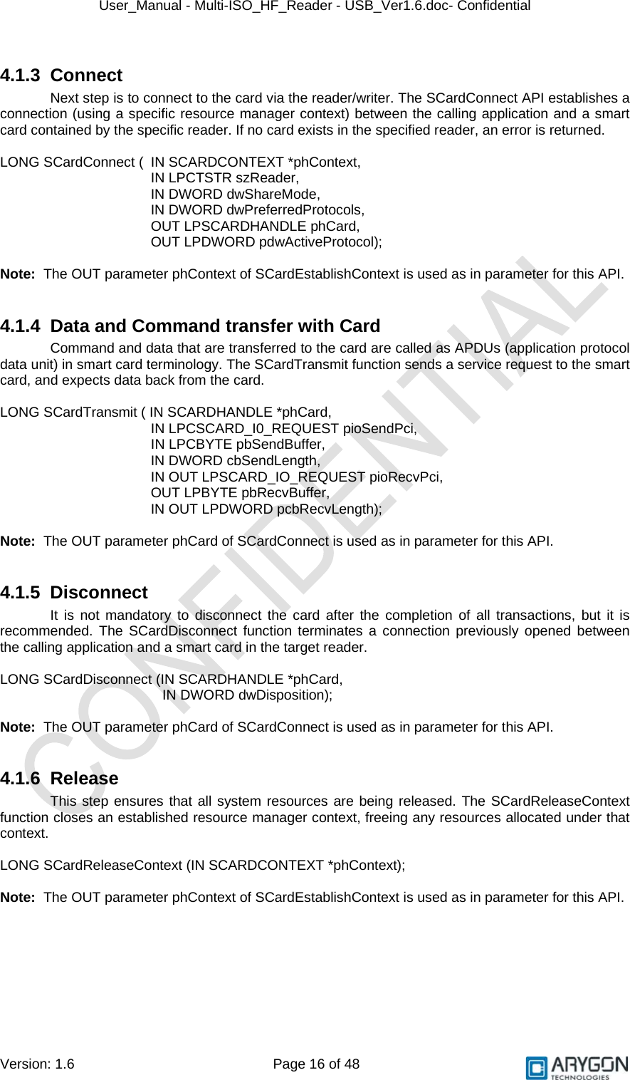 User_Manual - Multi-ISO_HF_Reader - USB_Ver1.6.doc- Confidential Version: 1.6 Page 16 of 48 4.1.3 Connect Next step is to connect to the card via the reader/writer. The SCardConnect API establishes a connection (using a specific resource manager context) between the calling application and a smart card contained by the specific reader. If no card exists in the specified reader, an error is returned.  LONG SCardConnect (  IN SCARDCONTEXT *phContext, IN LPCTSTR szReader,     IN DWORD dwShareMode,  IN DWORD dwPreferredProtocols,    OUT LPSCARDHANDLE phCard,  OUT LPDWORD pdwActiveProtocol);  Note:  The OUT parameter phContext of SCardEstablishContext is used as in parameter for this API.  4.1.4  Data and Command transfer with Card Command and data that are transferred to the card are called as APDUs (application protocol data unit) in smart card terminology. The SCardTransmit function sends a service request to the smart card, and expects data back from the card.  LONG SCardTransmit ( IN SCARDHANDLE *phCard,                          IN LPCSCARD_I0_REQUEST pioSendPci,               IN LPCBYTE pbSendBuffer,                          IN DWORD cbSendLength,        IN OUT LPSCARD_IO_REQUEST pioRecvPci,        OUT LPBYTE pbRecvBuffer,        IN OUT LPDWORD pcbRecvLength);  Note:  The OUT parameter phCard of SCardConnect is used as in parameter for this API.  4.1.5 Disconnect It is not mandatory to disconnect the card after the completion of all transactions, but it is recommended. The SCardDisconnect function terminates a connection previously opened between the calling application and a smart card in the target reader.  LONG SCardDisconnect (IN SCARDHANDLE *phCard,                              IN DWORD dwDisposition);  Note:  The OUT parameter phCard of SCardConnect is used as in parameter for this API.  4.1.6 Release This step ensures that all system resources are being released. The SCardReleaseContext function closes an established resource manager context, freeing any resources allocated under that context.  LONG SCardReleaseContext (IN SCARDCONTEXT *phContext);  Note:  The OUT parameter phContext of SCardEstablishContext is used as in parameter for this API. 