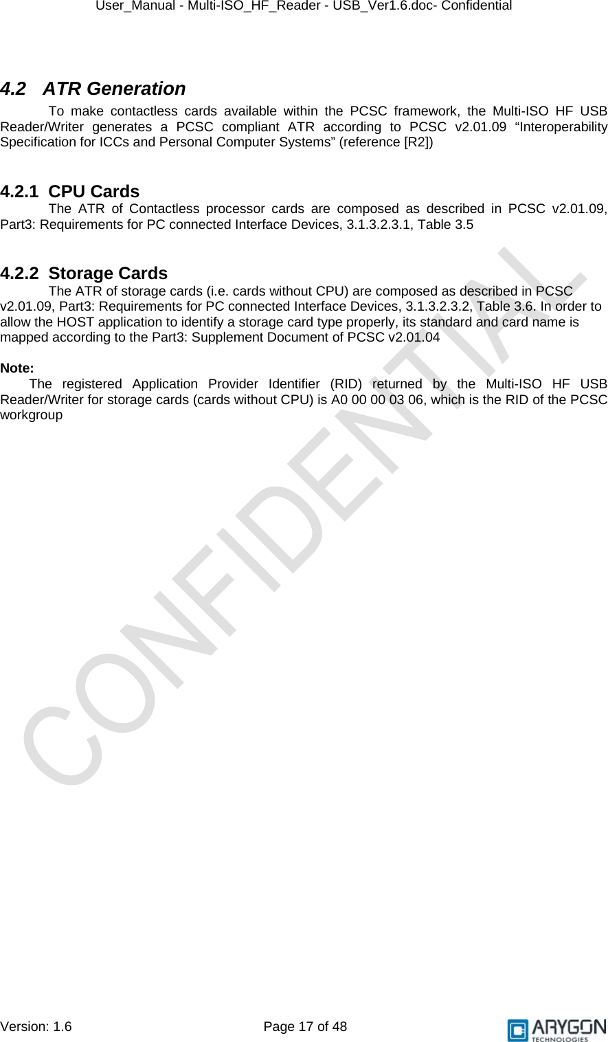 User_Manual - Multi-ISO_HF_Reader - USB_Ver1.6.doc- Confidential Version: 1.6 Page 17 of 48  4.2 ATR Generation To make contactless cards available within the PCSC framework, the Multi-ISO HF USB Reader/Writer generates a PCSC compliant ATR according to PCSC v2.01.09 “Interoperability Specification for ICCs and Personal Computer Systems” (reference [R2])   4.2.1 CPU Cards The ATR of Contactless processor cards are composed as described in PCSC v2.01.09, Part3: Requirements for PC connected Interface Devices, 3.1.3.2.3.1, Table 3.5   4.2.2 Storage Cards The ATR of storage cards (i.e. cards without CPU) are composed as described in PCSC v2.01.09, Part3: Requirements for PC connected Interface Devices, 3.1.3.2.3.2, Table 3.6. In order to allow the HOST application to identify a storage card type properly, its standard and card name is mapped according to the Part3: Supplement Document of PCSC v2.01.04  Note: The registered Application Provider Identifier (RID) returned by the Multi-ISO HF USB Reader/Writer for storage cards (cards without CPU) is A0 00 00 03 06, which is the RID of the PCSC workgroup  