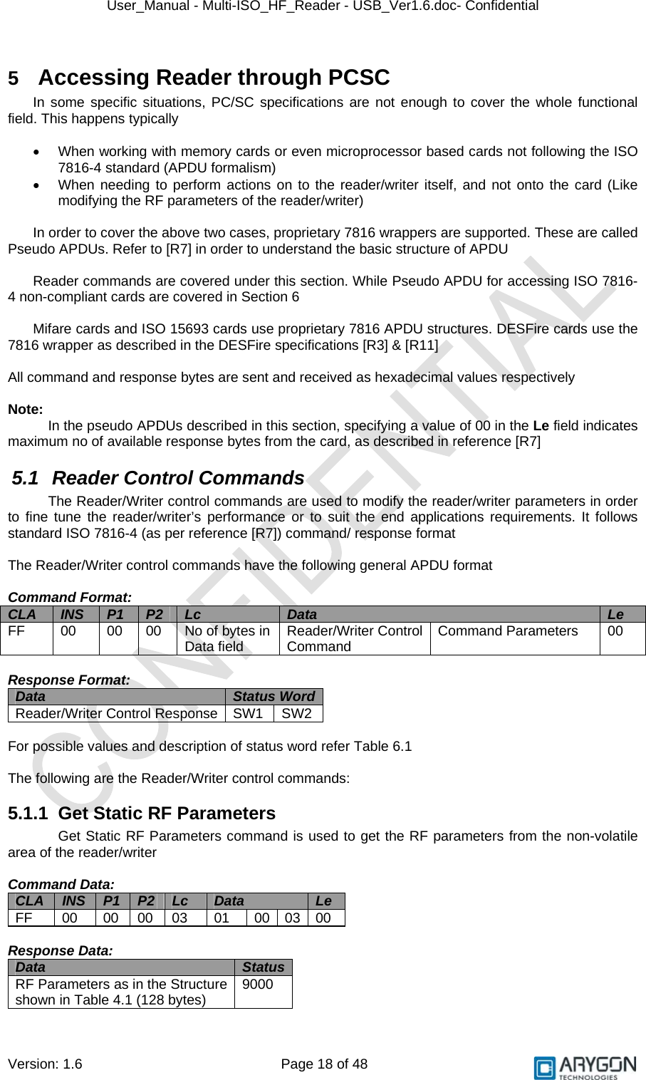 User_Manual - Multi-ISO_HF_Reader - USB_Ver1.6.doc- Confidential Version: 1.6 Page 18 of 48 5  Accessing Reader through PCSC In some specific situations, PC/SC specifications are not enough to cover the whole functional field. This happens typically  •  When working with memory cards or even microprocessor based cards not following the ISO 7816-4 standard (APDU formalism) •  When needing to perform actions on to the reader/writer itself, and not onto the card (Like modifying the RF parameters of the reader/writer)  In order to cover the above two cases, proprietary 7816 wrappers are supported. These are called Pseudo APDUs. Refer to [R7] in order to understand the basic structure of APDU  Reader commands are covered under this section. While Pseudo APDU for accessing ISO 7816-4 non-compliant cards are covered in Section 6  Mifare cards and ISO 15693 cards use proprietary 7816 APDU structures. DESFire cards use the 7816 wrapper as described in the DESFire specifications [R3] &amp; [R11]  All command and response bytes are sent and received as hexadecimal values respectively  Note:  In the pseudo APDUs described in this section, specifying a value of 00 in the Le field indicates maximum no of available response bytes from the card, as described in reference [R7] 5.1 Reader Control Commands The Reader/Writer control commands are used to modify the reader/writer parameters in order to fine tune the reader/writer’s performance or to suit the end applications requirements. It follows standard ISO 7816-4 (as per reference [R7]) command/ response format  The Reader/Writer control commands have the following general APDU format  Command Format: CLA  INS  P1  P2  Lc  Data  Le FF  00  00  00  No of bytes in Data field  Reader/Writer Control Command  Command Parameters  00  Response Format: Data  Status Word Reader/Writer Control Response  SW1  SW2  For possible values and description of status word refer Table 6.1  The following are the Reader/Writer control commands: 5.1.1  Get Static RF Parameters Get Static RF Parameters command is used to get the RF parameters from the non-volatile area of the reader/writer  Command Data: CLA  INS  P1  P2  Lc  Data  Le FF 00 00 00 03 01 00 03 00  Response Data: Data  Status RF Parameters as in the Structure shown in Table 4.1 (128 bytes)  9000 