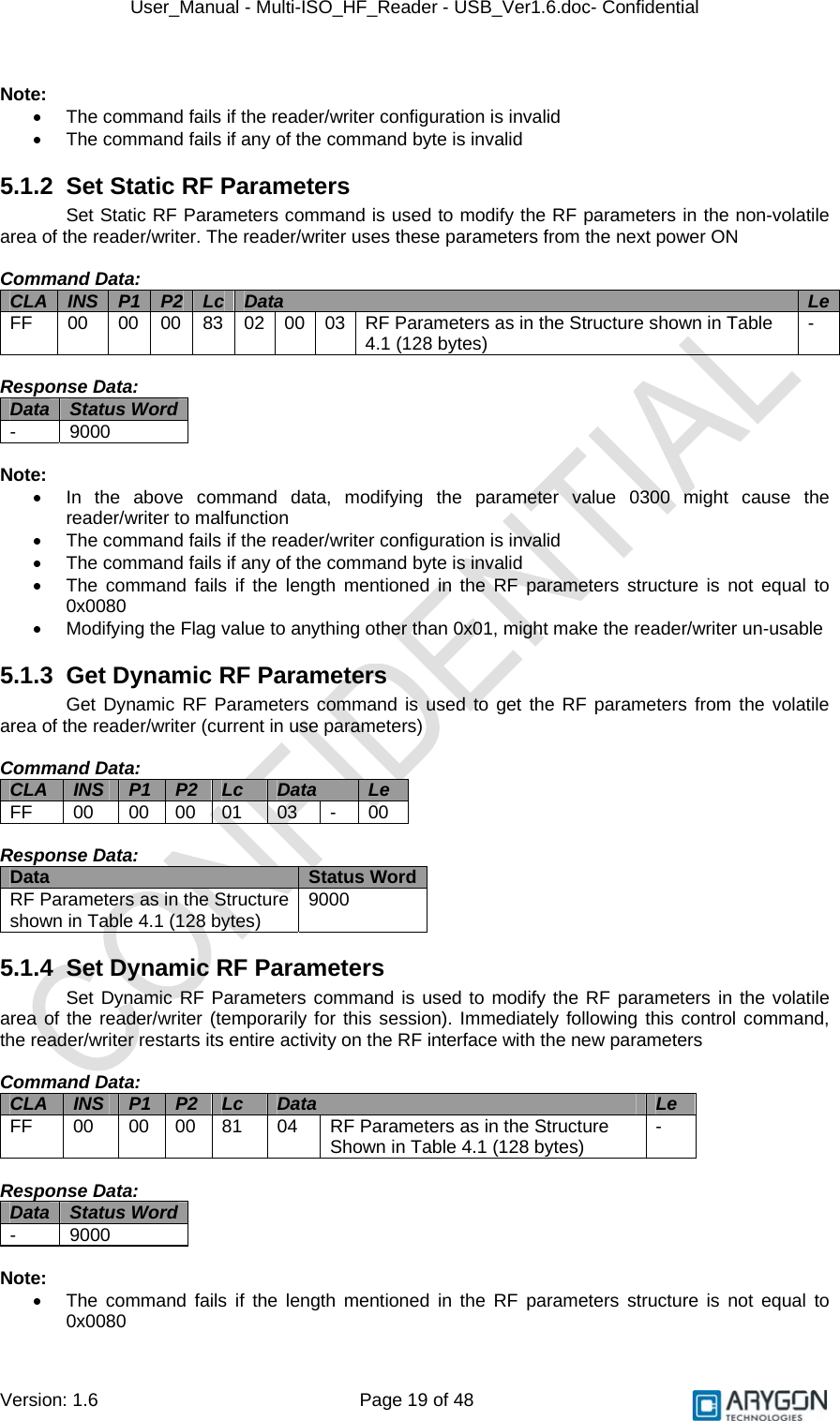 User_Manual - Multi-ISO_HF_Reader - USB_Ver1.6.doc- Confidential Version: 1.6 Page 19 of 48  Note: •  The command fails if the reader/writer configuration is invalid •  The command fails if any of the command byte is invalid 5.1.2  Set Static RF Parameters Set Static RF Parameters command is used to modify the RF parameters in the non-volatile area of the reader/writer. The reader/writer uses these parameters from the next power ON  Command Data: CLA  INS  P1  P2  Lc  Data  LeFF  00  00  00  83  02  00 03 RF Parameters as in the Structure shown in Table 4.1 (128 bytes)  -  Response Data: Data  Status Word  - 9000  Note: •  In the above command data, modifying the parameter value 0300 might cause the reader/writer to malfunction •  The command fails if the reader/writer configuration is invalid •  The command fails if any of the command byte is invalid •  The command fails if the length mentioned in the RF parameters structure is not equal to 0x0080 •  Modifying the Flag value to anything other than 0x01, might make the reader/writer un-usable 5.1.3 Get Dynamic RF Parameters Get Dynamic RF Parameters command is used to get the RF parameters from the volatile area of the reader/writer (current in use parameters)  Command Data: CLA  INS  P1  P2  Lc  Data  Le FF  00  00 00 01  03  -  00  Response Data: Data  Status Word RF Parameters as in the Structure shown in Table 4.1 (128 bytes)  9000 5.1.4  Set Dynamic RF Parameters Set Dynamic RF Parameters command is used to modify the RF parameters in the volatile area of the reader/writer (temporarily for this session). Immediately following this control command, the reader/writer restarts its entire activity on the RF interface with the new parameters  Command Data: CLA  INS  P1  P2  Lc  Data  Le FF  00  00  00  81  04  RF Parameters as in the Structure Shown in Table 4.1 (128 bytes)  -  Response Data: Data  Status Word  - 9000  Note: •  The command fails if the length mentioned in the RF parameters structure is not equal to 0x0080 