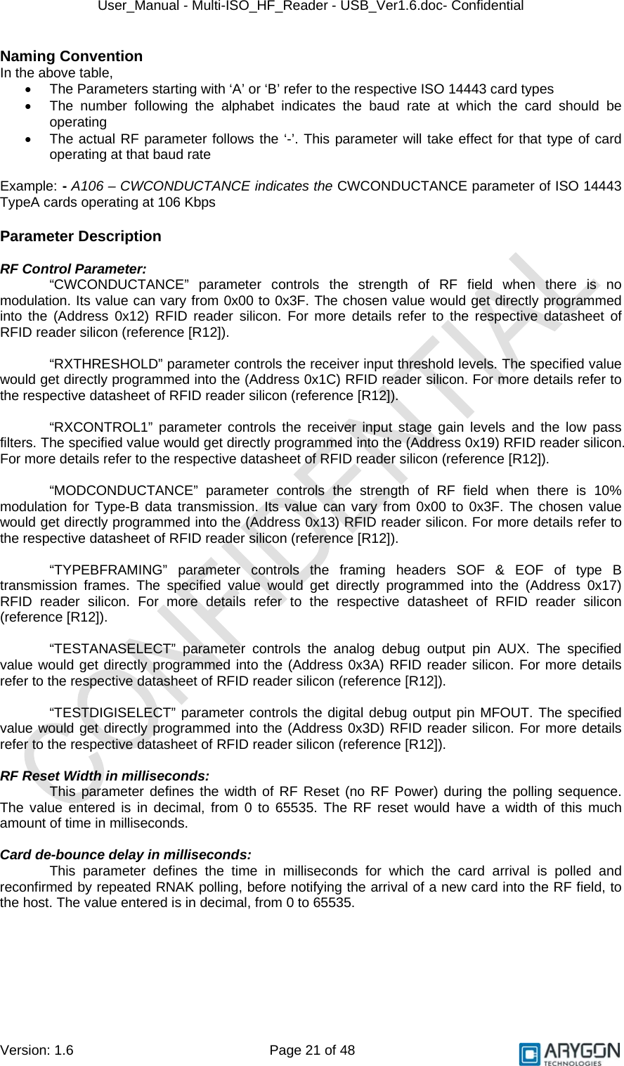 User_Manual - Multi-ISO_HF_Reader - USB_Ver1.6.doc- Confidential Version: 1.6 Page 21 of 48 Naming Convention In the above table, •  The Parameters starting with ‘A’ or ‘B’ refer to the respective ISO 14443 card types •  The number following the alphabet indicates the baud rate at which the card should be operating •  The actual RF parameter follows the ‘-’. This parameter will take effect for that type of card operating at that baud rate  Example: - A106 – CWCONDUCTANCE indicates the CWCONDUCTANCE parameter of ISO 14443 TypeA cards operating at 106 Kbps  Parameter Description  RF Control Parameter: “CWCONDUCTANCE” parameter controls the strength of RF field when there is no modulation. Its value can vary from 0x00 to 0x3F. The chosen value would get directly programmed into the (Address 0x12) RFID reader silicon. For more details refer to the respective datasheet of RFID reader silicon (reference [R12]).  “RXTHRESHOLD” parameter controls the receiver input threshold levels. The specified value would get directly programmed into the (Address 0x1C) RFID reader silicon. For more details refer to the respective datasheet of RFID reader silicon (reference [R12]).  “RXCONTROL1” parameter controls the receiver input stage gain levels and the low pass filters. The specified value would get directly programmed into the (Address 0x19) RFID reader silicon. For more details refer to the respective datasheet of RFID reader silicon (reference [R12]).  “MODCONDUCTANCE” parameter controls the strength of RF field when there is 10% modulation for Type-B data transmission. Its value can vary from 0x00 to 0x3F. The chosen value would get directly programmed into the (Address 0x13) RFID reader silicon. For more details refer to the respective datasheet of RFID reader silicon (reference [R12]).  “TYPEBFRAMING” parameter controls the framing headers SOF &amp; EOF of type B transmission frames. The specified value would get directly programmed into the (Address 0x17) RFID reader silicon. For more details refer to the respective datasheet of RFID reader silicon (reference [R12]).  “TESTANASELECT” parameter controls the analog debug output pin AUX. The specified value would get directly programmed into the (Address 0x3A) RFID reader silicon. For more details refer to the respective datasheet of RFID reader silicon (reference [R12]).  “TESTDIGISELECT” parameter controls the digital debug output pin MFOUT. The specified value would get directly programmed into the (Address 0x3D) RFID reader silicon. For more details refer to the respective datasheet of RFID reader silicon (reference [R12]).  RF Reset Width in milliseconds: This parameter defines the width of RF Reset (no RF Power) during the polling sequence. The value entered is in decimal, from 0 to 65535. The RF reset would have a width of this much amount of time in milliseconds.  Card de-bounce delay in milliseconds: This parameter defines the time in milliseconds for which the card arrival is polled and reconfirmed by repeated RNAK polling, before notifying the arrival of a new card into the RF field, to the host. The value entered is in decimal, from 0 to 65535.       