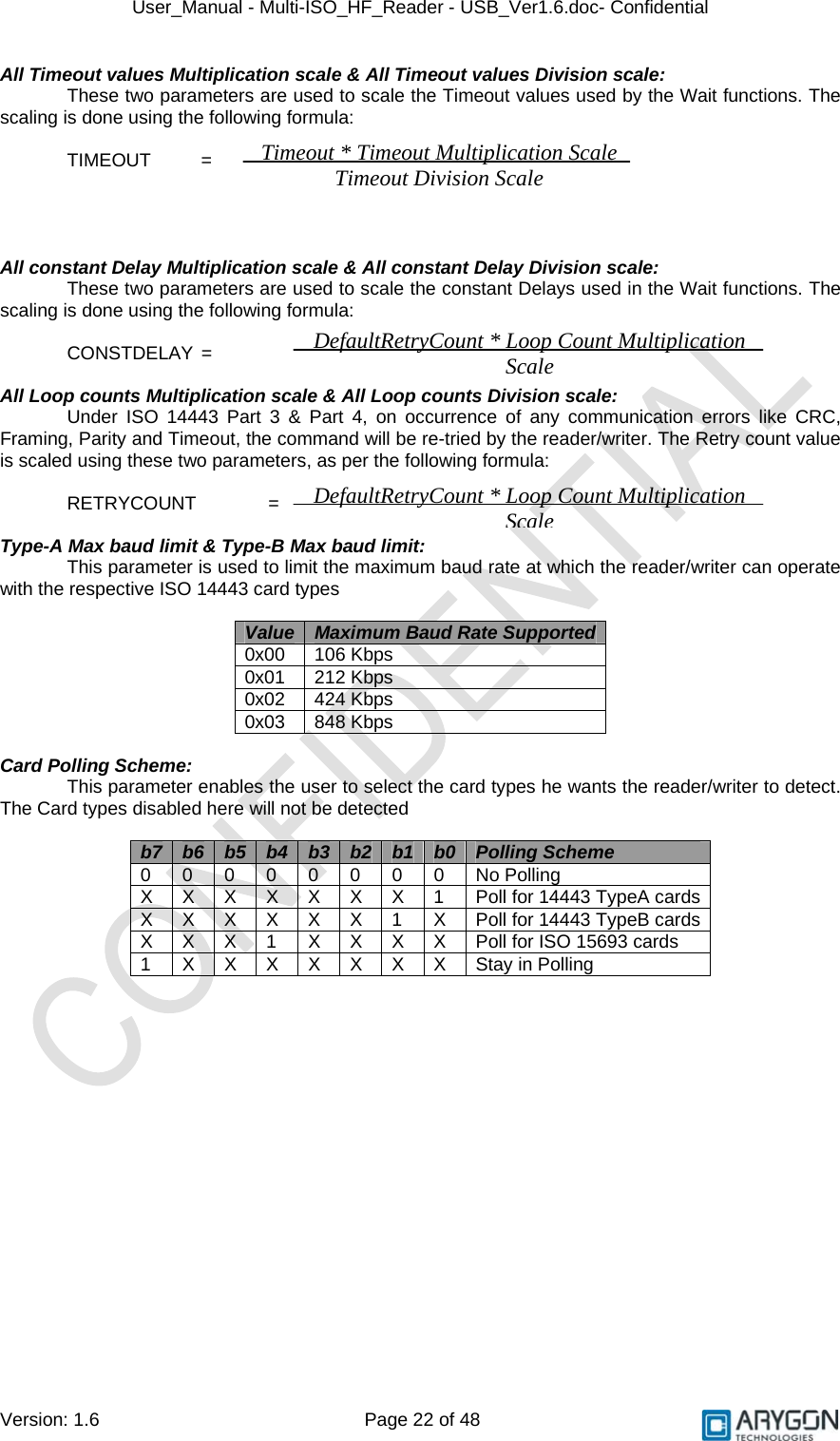 User_Manual - Multi-ISO_HF_Reader - USB_Ver1.6.doc- Confidential Version: 1.6 Page 22 of 48 All Timeout values Multiplication scale &amp; All Timeout values Division scale: These two parameters are used to scale the Timeout values used by the Wait functions. The scaling is done using the following formula:    TIMEOUT   =        All constant Delay Multiplication scale &amp; All constant Delay Division scale: These two parameters are used to scale the constant Delays used in the Wait functions. The scaling is done using the following formula:    CONSTDELAY  =     All Loop counts Multiplication scale &amp; All Loop counts Division scale: Under ISO 14443 Part 3 &amp; Part 4, on occurrence of any communication errors like CRC, Framing, Parity and Timeout, the command will be re-tried by the reader/writer. The Retry count value is scaled using these two parameters, as per the following formula:   RETRYCOUNT  =    Type-A Max baud limit &amp; Type-B Max baud limit: This parameter is used to limit the maximum baud rate at which the reader/writer can operate with the respective ISO 14443 card types  Value Maximum Baud Rate Supported0x00 106 Kbps 0x01 212 Kbps 0x02 424 Kbps 0x03 848 Kbps  Card Polling Scheme:  This parameter enables the user to select the card types he wants the reader/writer to detect. The Card types disabled here will not be detected  b7 b6 b5 b4 b3 b2 b1 b0 Polling Scheme 0 0 0 0 0 0 0 0 No Polling X X X X X X X 1 Poll for 14443 TypeA cards X X X X X X 1 X Poll for 14443 TypeB cards X X X 1 X X X X Poll for ISO 15693 cards 1 X X X X X X X Stay in Polling  Timeout * Timeout Multiplication Scale Timeout Division ScaleDefaultRetryCount * Loop Count Multiplication ScaleDefaultRetryCount * Loop Count Multiplication Scale