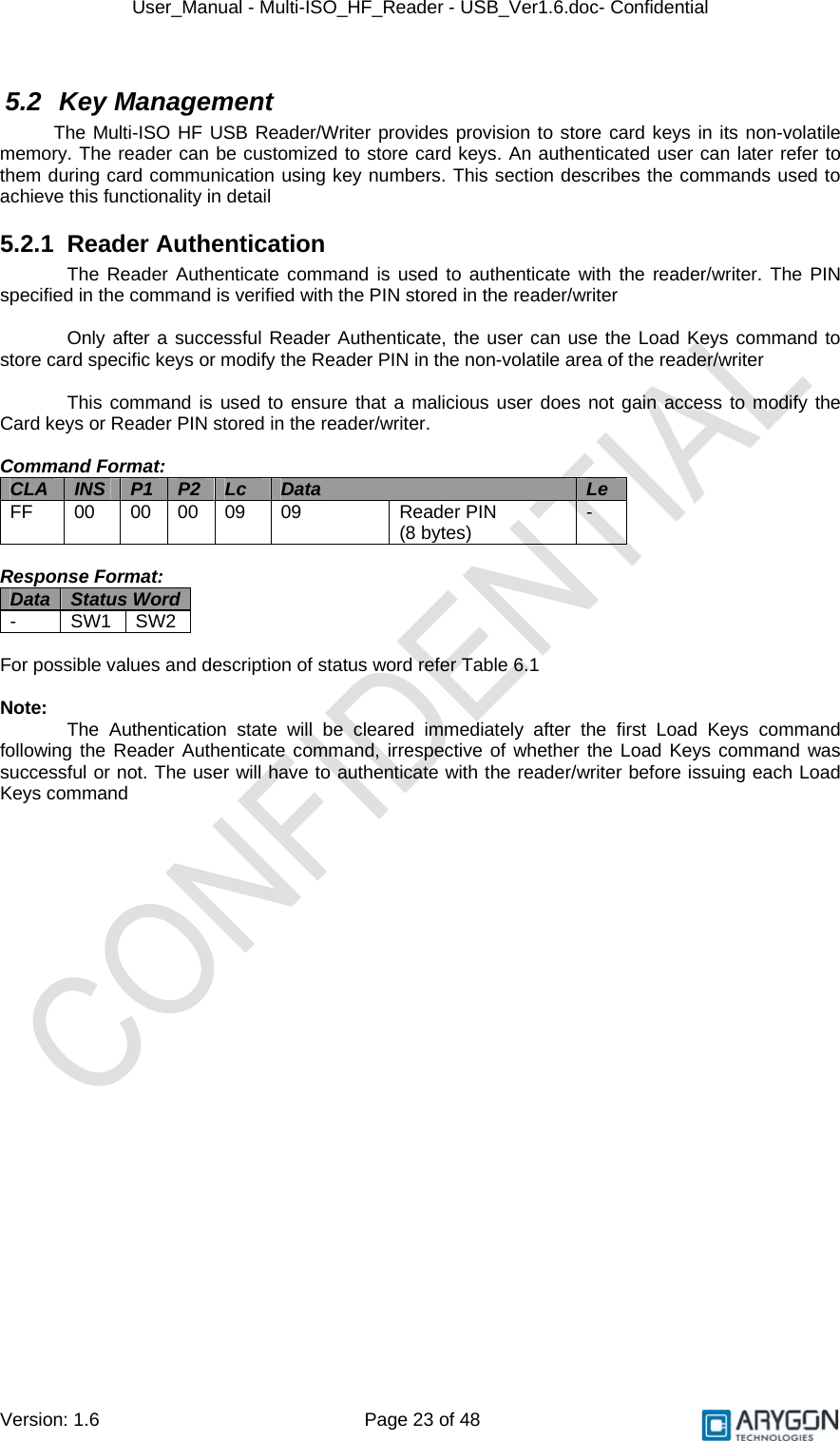 User_Manual - Multi-ISO_HF_Reader - USB_Ver1.6.doc- Confidential Version: 1.6 Page 23 of 48 5.2 Key Management The Multi-ISO HF USB Reader/Writer provides provision to store card keys in its non-volatile memory. The reader can be customized to store card keys. An authenticated user can later refer to them during card communication using key numbers. This section describes the commands used to achieve this functionality in detail 5.2.1 Reader Authentication The Reader Authenticate command is used to authenticate with the reader/writer. The PIN specified in the command is verified with the PIN stored in the reader/writer  Only after a successful Reader Authenticate, the user can use the Load Keys command to store card specific keys or modify the Reader PIN in the non-volatile area of the reader/writer  This command is used to ensure that a malicious user does not gain access to modify the Card keys or Reader PIN stored in the reader/writer.  Command Format: CLA  INS  P1  P2  Lc  Data  Le FF  00  00 00 09  09  Reader PIN  (8 bytes)  -  Response Format: Data  Status Word  - SW1 SW2  For possible values and description of status word refer Table 6.1  Note:   The Authentication state will be cleared immediately after the first Load Keys command following the Reader Authenticate command, irrespective of whether the Load Keys command was successful or not. The user will have to authenticate with the reader/writer before issuing each Load Keys command  
