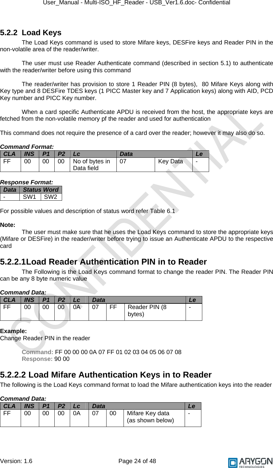 User_Manual - Multi-ISO_HF_Reader - USB_Ver1.6.doc- Confidential Version: 1.6 Page 24 of 48 5.2.2 Load Keys The Load Keys command is used to store Mifare keys, DESFire keys and Reader PIN in the non-volatile area of the reader/writer.  The user must use Reader Authenticate command (described in section 5.1) to authenticate with the reader/writer before using this command  The reader/writer has provision to store 1 Reader PIN (8 bytes),  80 Mifare Keys along with Key type and 8 DESFire TDES keys (1 PICC Master key and 7 Application keys) along with AID, PCD Key number and PICC Key number.  When a card specific Authenticate APDU is received from the host, the appropriate keys are fetched from the non-volatile memory pf the reader and used for authentication  This command does not require the presence of a card over the reader; however it may also do so.  Command Format: CLA  INS  P1  P2  Lc  Data  Le FF  00  00 00 No of bytes in Data field  07 Key Data  -  Response Format: Data  Status Word  - SW1 SW2  For possible values and description of status word refer Table 6.1  Note:  The user must make sure that he uses the Load Keys command to store the appropriate keys (Mifare or DESFire) in the reader/writer before trying to issue an Authenticate APDU to the respective card 5.2.2.1 Load Reader Authentication PIN in to Reader The Following is the Load Keys command format to change the reader PIN. The Reader PIN can be any 8 byte numeric value  Command Data: CLA  INS  P1  P2  Lc  Data  Le FF  00  00 00 0A  07  FF  Reader PIN (8 bytes)  -  Example: Change Reader PIN in the reader  Command: FF 00 00 00 0A 07 FF 01 02 03 04 05 06 07 08 Response: 90 00 5.2.2.2  Load Mifare Authentication Keys in to Reader The following is the Load Keys command format to load the Mifare authentication keys into the reader  Command Data: CLA  INS  P1  P2  Lc  Data  Le FF  00  00 00 0A  07  00  Mifare Key data (as shown below)  -   