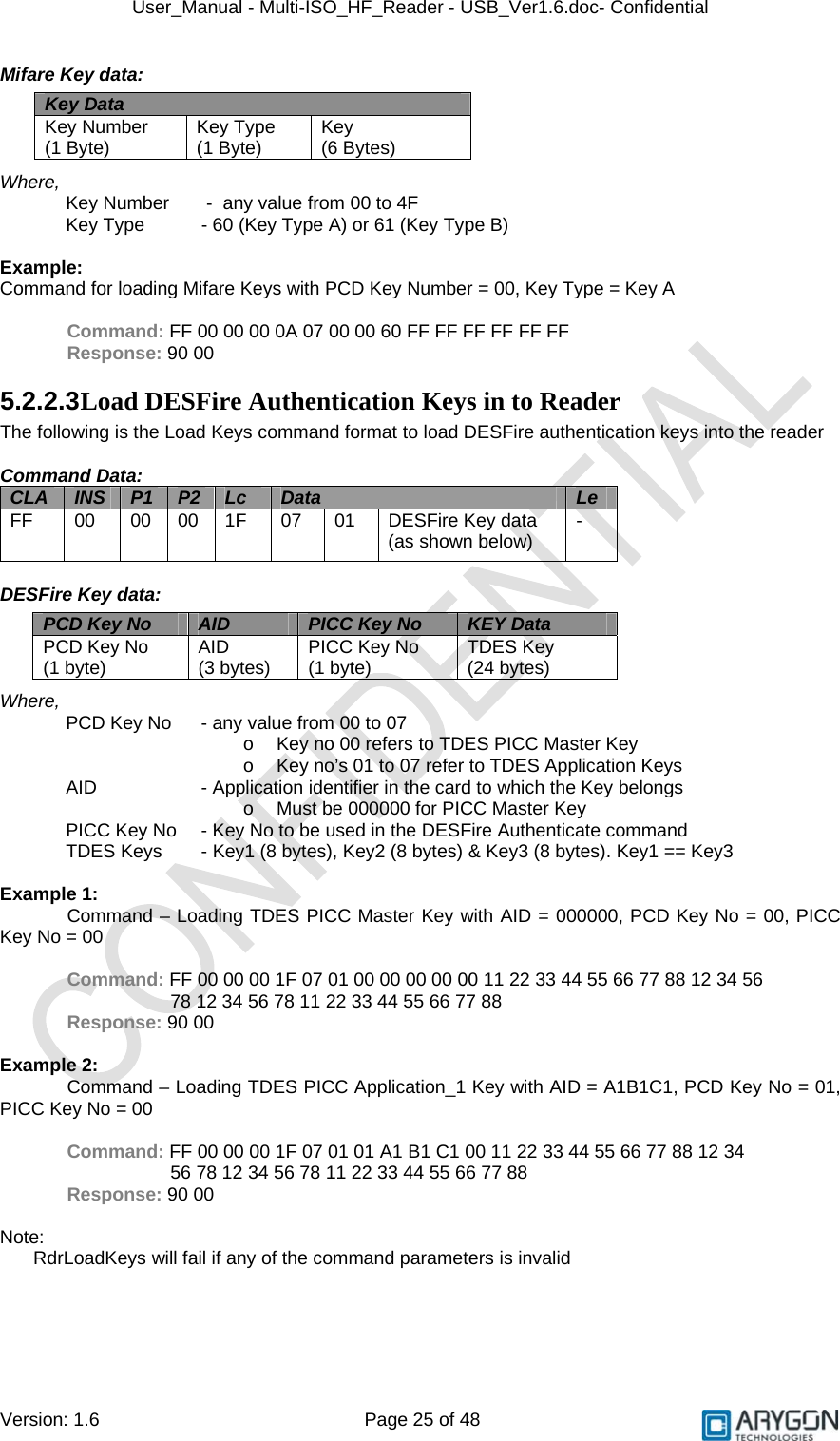 User_Manual - Multi-ISO_HF_Reader - USB_Ver1.6.doc- Confidential Version: 1.6 Page 25 of 48 Mifare Key data:     Where, Key Number   -  any value from 00 to 4F Key Type    - 60 (Key Type A) or 61 (Key Type B)  Example: Command for loading Mifare Keys with PCD Key Number = 00, Key Type = Key A  Command: FF 00 00 00 0A 07 00 00 60 FF FF FF FF FF FF Response: 90 00 5.2.2.3 Load DESFire Authentication Keys in to Reader The following is the Load Keys command format to load DESFire authentication keys into the reader  Command Data: CLA  INS  P1  P2  Lc  Data  Le FF  00  00 00 1F  07  01  DESFire Key data (as shown below)  -  DESFire Key data:     Where, PCD Key No  - any value from 00 to 07 o  Key no 00 refers to TDES PICC Master Key o  Key no’s 01 to 07 refer to TDES Application Keys AID    - Application identifier in the card to which the Key belongs o  Must be 000000 for PICC Master Key PICC Key No  - Key No to be used in the DESFire Authenticate command TDES Keys  - Key1 (8 bytes), Key2 (8 bytes) &amp; Key3 (8 bytes). Key1 == Key3  Example 1: Command – Loading TDES PICC Master Key with AID = 000000, PCD Key No = 00, PICC Key No = 00  Command: FF 00 00 00 1F 07 01 00 00 00 00 00 11 22 33 44 55 66 77 88 12 34 56         78 12 34 56 78 11 22 33 44 55 66 77 88  Response: 90 00  Example 2: Command – Loading TDES PICC Application_1 Key with AID = A1B1C1, PCD Key No = 01, PICC Key No = 00  Command: FF 00 00 00 1F 07 01 01 A1 B1 C1 00 11 22 33 44 55 66 77 88 12 34         56 78 12 34 56 78 11 22 33 44 55 66 77 88 Response: 90 00  Note: RdrLoadKeys will fail if any of the command parameters is invalid  Key Data Key Number  (1 Byte)  Key Type  (1 Byte)  Key  (6 Bytes) PCD Key No  AID  PICC Key No  KEY Data PCD Key No  (1 byte)  AID  (3 bytes)  PICC Key No  (1 byte)  TDES Key  (24 bytes) 