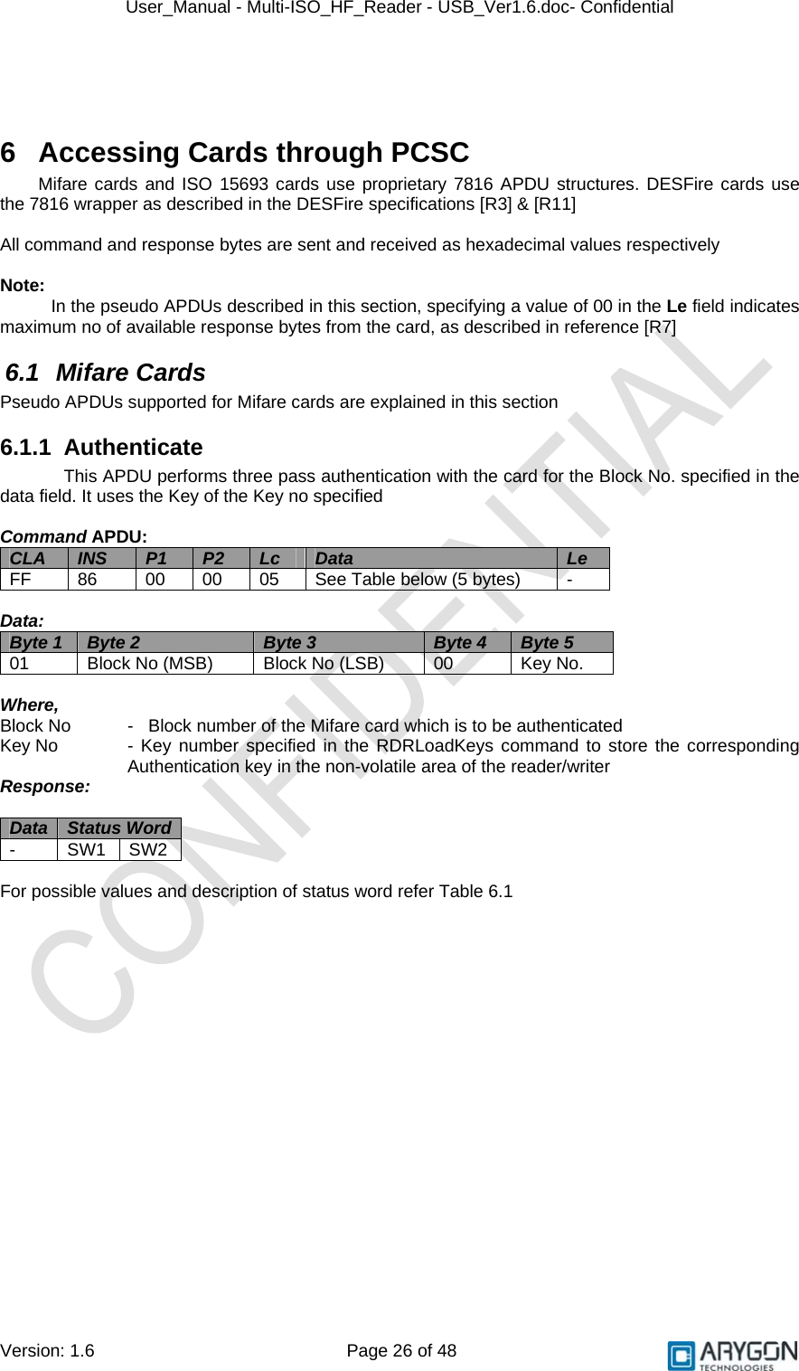 User_Manual - Multi-ISO_HF_Reader - USB_Ver1.6.doc- Confidential Version: 1.6 Page 26 of 48  6  Accessing Cards through PCSC Mifare cards and ISO 15693 cards use proprietary 7816 APDU structures. DESFire cards use the 7816 wrapper as described in the DESFire specifications [R3] &amp; [R11]  All command and response bytes are sent and received as hexadecimal values respectively  Note:  In the pseudo APDUs described in this section, specifying a value of 00 in the Le field indicates maximum no of available response bytes from the card, as described in reference [R7] 6.1 Mifare Cards Pseudo APDUs supported for Mifare cards are explained in this section 6.1.1 Authenticate This APDU performs three pass authentication with the card for the Block No. specified in the data field. It uses the Key of the Key no specified  Command APDU: CLA  INS  P1  P2  Lc  Data  Le FF  86  00  00  05  See Table below (5 bytes)  -  Data: Byte 1  Byte 2  Byte 3  Byte 4  Byte 5 01  Block No (MSB)  Block No (LSB)  00  Key No.  Where,  Block No   -   Block number of the Mifare card which is to be authenticated Key No   - Key number specified in the RDRLoadKeys command to store the corresponding Authentication key in the non-volatile area of the reader/writer Response:  Data  Status Word  - SW1 SW2  For possible values and description of status word refer Table 6.1 
