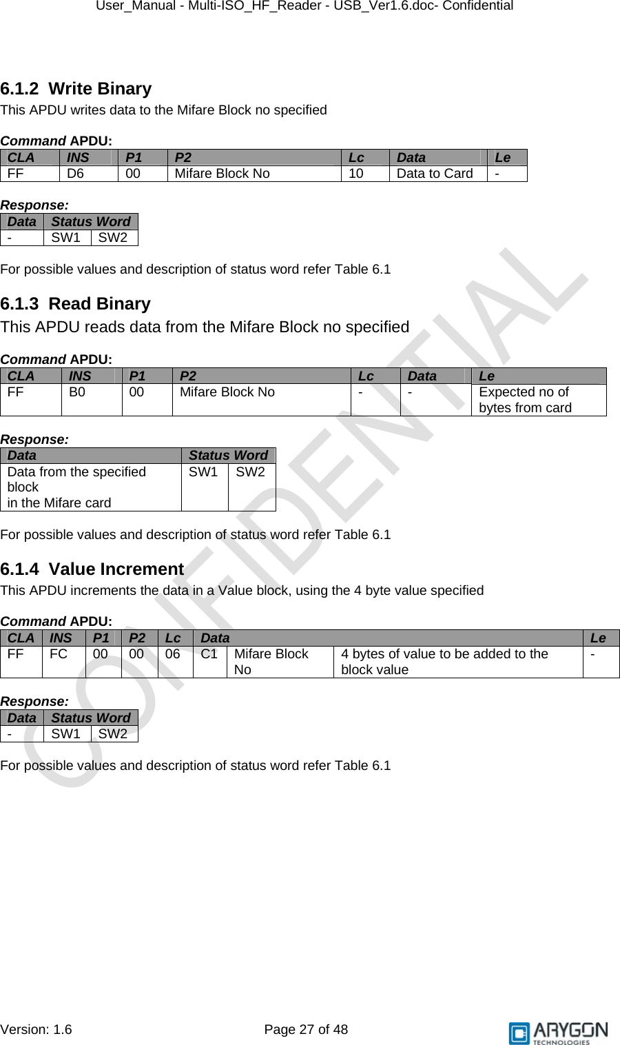 User_Manual - Multi-ISO_HF_Reader - USB_Ver1.6.doc- Confidential Version: 1.6 Page 27 of 48  6.1.2 Write Binary This APDU writes data to the Mifare Block no specified  Command APDU: CLA  INS  P1  P2  Lc  Data  Le FF  D6  00  Mifare Block No  10  Data to Card  -  Response: Data  Status Word  - SW1 SW2  For possible values and description of status word refer Table 6.1 6.1.3 Read Binary This APDU reads data from the Mifare Block no specified  Command APDU: CLA  INS  P1  P2  Lc  Data  Le FF  B0  00  Mifare Block No  -  -  Expected no of bytes from card  Response: Data  Status Word Data from the specified block in the Mifare card SW1 SW2  For possible values and description of status word refer Table 6.1 6.1.4 Value Increment This APDU increments the data in a Value block, using the 4 byte value specified    Command APDU: CLA  INS  P1  P2  Lc  Data  Le FF  FC  00 00 06 C1 Mifare Block No  4 bytes of value to be added to the block value  -  Response: Data  Status Word  - SW1 SW2  For possible values and description of status word refer Table 6.1  