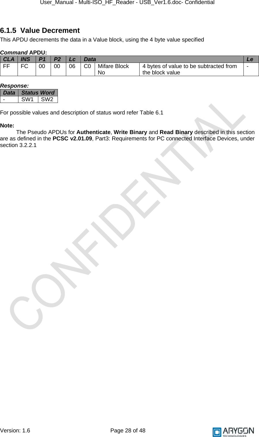 User_Manual - Multi-ISO_HF_Reader - USB_Ver1.6.doc- Confidential Version: 1.6 Page 28 of 48 6.1.5 Value Decrement This APDU decrements the data in a Value block, using the 4 byte value specified  Command APDU: CLA  INS  P1  P2  Lc  Data  Le FF  FC  00 00 06 C0 Mifare Block No  4 bytes of value to be subtracted from the block value  -  Response: Data  Status Word  - SW1 SW2  For possible values and description of status word refer Table 6.1  Note: The Pseudo APDUs for Authenticate, Write Binary and Read Binary described in this section are as defined in the PCSC v2.01.09, Part3: Requirements for PC connected Interface Devices, under section 3.2.2.1  