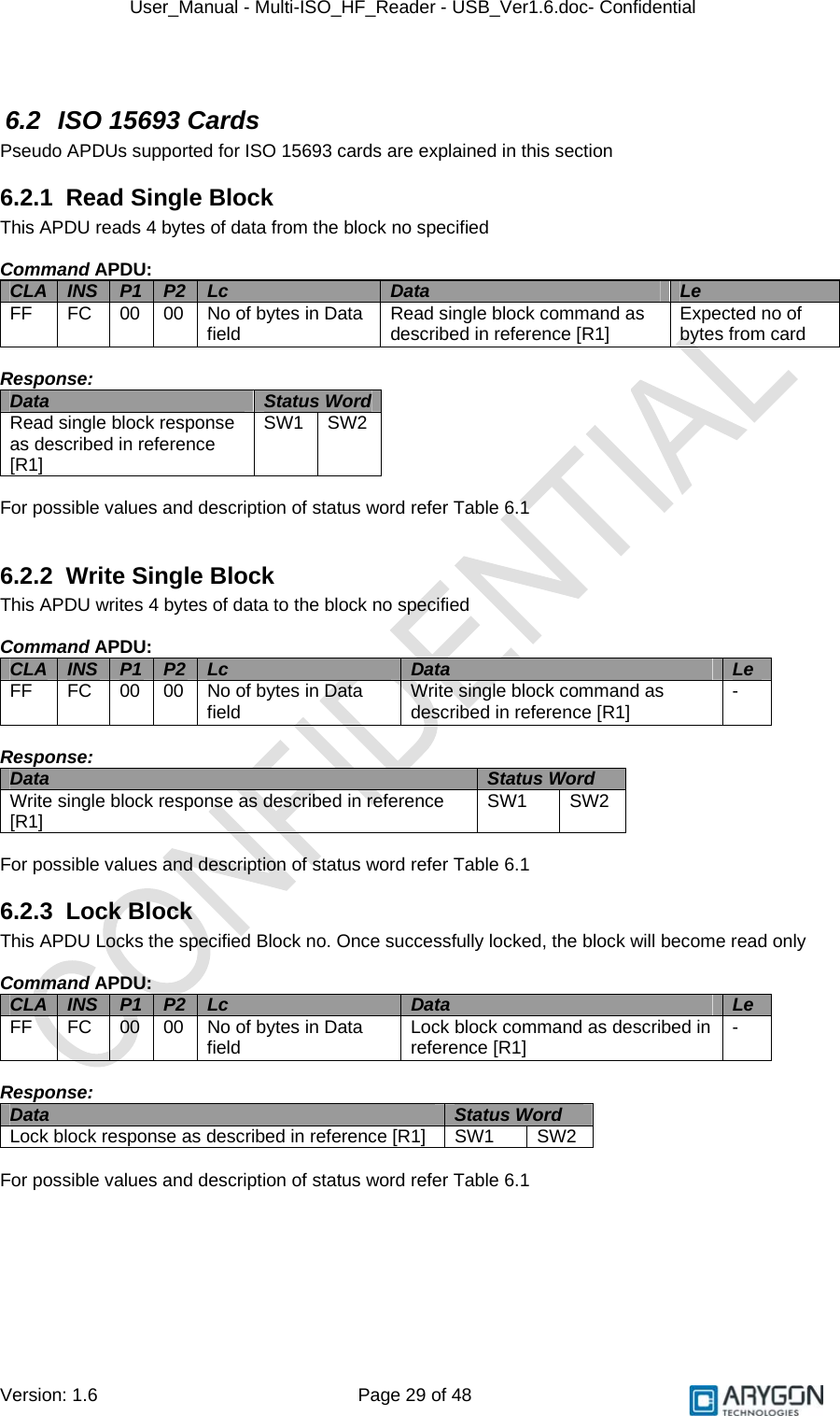 User_Manual - Multi-ISO_HF_Reader - USB_Ver1.6.doc- Confidential Version: 1.6 Page 29 of 48  6.2  ISO 15693 Cards Pseudo APDUs supported for ISO 15693 cards are explained in this section 6.2.1  Read Single Block This APDU reads 4 bytes of data from the block no specified  Command APDU: CLA  INS  P1  P2  Lc  Data  Le FF  FC  00  00  No of bytes in Data field  Read single block command as described in reference [R1]  Expected no of bytes from card  Response: Data  Status Word Read single block response  as described in reference [R1] SW1 SW2  For possible values and description of status word refer Table 6.1  6.2.2 Write Single Block This APDU writes 4 bytes of data to the block no specified  Command APDU: CLA  INS  P1  P2  Lc  Data  Le FF  FC  00  00  No of bytes in Data field  Write single block command as described in reference [R1]  -  Response: Data  Status Word  Write single block response as described in reference [R1]  SW1 SW2  For possible values and description of status word refer Table 6.1 6.2.3 Lock Block This APDU Locks the specified Block no. Once successfully locked, the block will become read only  Command APDU: CLA  INS  P1  P2  Lc  Data  Le FF  FC  00  00  No of bytes in Data field  Lock block command as described in reference [R1]  -  Response: Data  Status Word  Lock block response as described in reference [R1]  SW1  SW2  For possible values and description of status word refer Table 6.1     