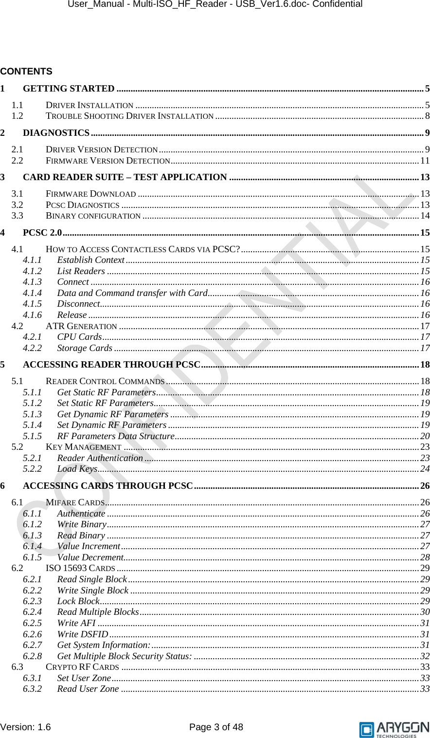 User_Manual - Multi-ISO_HF_Reader - USB_Ver1.6.doc- Confidential Version: 1.6 Page 3 of 48   CONTENTS 1 GETTING STARTED ...................................................................................................................................5 1.1 DRIVER INSTALLATION ...........................................................................................................................5 1.2 TROUBLE SHOOTING DRIVER INSTALLATION .........................................................................................8 2 DIAGNOSTICS..............................................................................................................................................9 2.1 DRIVER VERSION DETECTION.................................................................................................................9 2.2 FIRMWARE VERSION DETECTION..........................................................................................................11 3 CARD READER SUITE – TEST APPLICATION .................................................................................13 3.1 FIRMWARE DOWNLOAD ........................................................................................................................13 3.2 PCSC DIAGNOSTICS ...............................................................................................................................13 3.3 BINARY CONFIGURATION ......................................................................................................................14 4 PCSC 2.0........................................................................................................................................................15 4.1 HOW TO ACCESS CONTACTLESS CARDS VIA PCSC?............................................................................15 4.1.1 Establish Context.............................................................................................................................15 4.1.2 List Readers .....................................................................................................................................15 4.1.3 Connect ............................................................................................................................................16 4.1.4 Data and Command transfer with Card..........................................................................................16 4.1.5 Disconnect........................................................................................................................................16 4.1.6 Release .............................................................................................................................................16 4.2 ATR GENERATION ................................................................................................................................17 4.2.1 CPU Cards.......................................................................................................................................17 4.2.2 Storage Cards ..................................................................................................................................17 5 ACCESSING READER THROUGH PCSC.............................................................................................18 5.1 READER CONTROL COMMANDS............................................................................................................18 5.1.1 Get Static RF Parameters................................................................................................................18 5.1.2 Set Static RF Parameters.................................................................................................................19 5.1.3 Get Dynamic RF Parameters ..........................................................................................................19 5.1.4 Set Dynamic RF Parameters ...........................................................................................................19 5.1.5 RF Parameters Data Structure........................................................................................................20 5.2 KEY MANAGEMENT ..............................................................................................................................23 5.2.1 Reader Authentication .....................................................................................................................23 5.2.2 Load Keys.........................................................................................................................................24 6 ACCESSING CARDS THROUGH PCSC................................................................................................26 6.1 MIFARE CARDS......................................................................................................................................26 6.1.1 Authenticate .....................................................................................................................................26 6.1.2 Write Binary.....................................................................................................................................27 6.1.3 Read Binary .....................................................................................................................................27 6.1.4 Value Increment...............................................................................................................................27 6.1.5 Value Decrement..............................................................................................................................28 6.2 ISO 15693 CARDS .................................................................................................................................29 6.2.1 Read Single Block............................................................................................................................29 6.2.2 Write Single Block ...........................................................................................................................29 6.2.3 Lock Block........................................................................................................................................29 6.2.4 Read Multiple Blocks.......................................................................................................................30 6.2.5 Write AFI .........................................................................................................................................31 6.2.6 Write DSFID....................................................................................................................................31 6.2.7 Get System Information:..................................................................................................................31 6.2.8 Get Multiple Block Security Status: ................................................................................................32 6.3 CRYPTO RF CARDS ...............................................................................................................................33 6.3.1 Set User Zone...................................................................................................................................33 6.3.2 Read User Zone ...............................................................................................................................33 