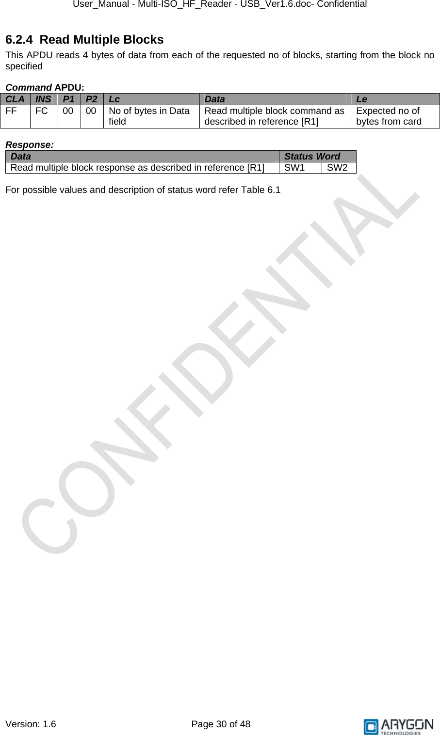 User_Manual - Multi-ISO_HF_Reader - USB_Ver1.6.doc- Confidential Version: 1.6 Page 30 of 48 6.2.4  Read Multiple Blocks This APDU reads 4 bytes of data from each of the requested no of blocks, starting from the block no specified  Command APDU: CLA  INS  P1  P2  Lc  Data  Le FF  FC  00  00  No of bytes in Data field  Read multiple block command as described in reference [R1]  Expected no of bytes from card  Response: Data  Status Word  Read multiple block response as described in reference [R1]  SW1  SW2  For possible values and description of status word refer Table 6.1   