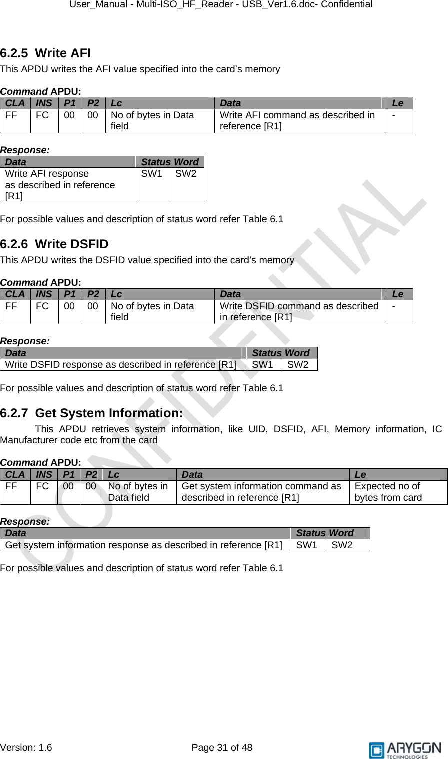 User_Manual - Multi-ISO_HF_Reader - USB_Ver1.6.doc- Confidential Version: 1.6 Page 31 of 48 6.2.5 Write AFI This APDU writes the AFI value specified into the card’s memory  Command APDU: CLA  INS  P1  P2  Lc  Data  Le FF  FC  00  00  No of bytes in Data field  Write AFI command as described in reference [R1]  -  Response: Data  Status Word Write AFI response  as described in reference [R1] SW1 SW2  For possible values and description of status word refer Table 6.1 6.2.6 Write DSFID This APDU writes the DSFID value specified into the card’s memory  Command APDU: CLA  INS  P1  P2  Lc  Data  Le FF  FC  00  00  No of bytes in Data field  Write DSFID command as described in reference [R1]  -  Response: Data  Status Word Write DSFID response as described in reference [R1]  SW1  SW2  For possible values and description of status word refer Table 6.1 6.2.7 Get System Information: This APDU retrieves system information, like UID, DSFID, AFI, Memory information, IC Manufacturer code etc from the card  Command APDU: CLA  INS  P1  P2  Lc  Data  Le FF  FC  00  00  No of bytes in Data field  Get system information command as described in reference [R1]  Expected no of bytes from card  Response: Data  Status Word  Get system information response as described in reference [R1]  SW1  SW2  For possible values and description of status word refer Table 6.1   