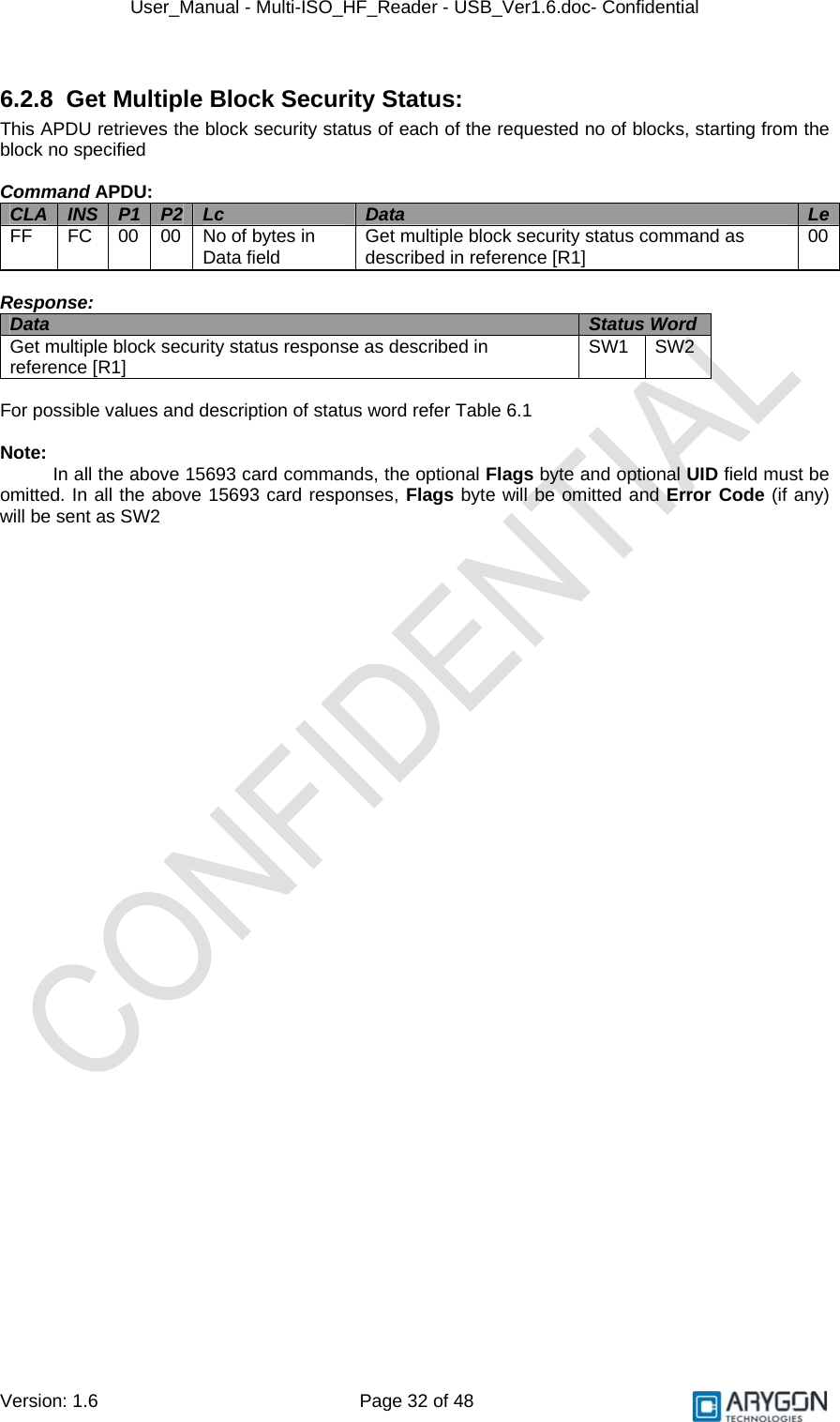 User_Manual - Multi-ISO_HF_Reader - USB_Ver1.6.doc- Confidential Version: 1.6 Page 32 of 48 6.2.8  Get Multiple Block Security Status: This APDU retrieves the block security status of each of the requested no of blocks, starting from the block no specified  Command APDU: CLA  INS  P1  P2  Lc  Data  LeFF  FC  00  00  No of bytes in Data field  Get multiple block security status command as described in reference [R1]  00  Response: Data  Status Word  Get multiple block security status response as described in reference [R1]  SW1 SW2  For possible values and description of status word refer Table 6.1  Note:  In all the above 15693 card commands, the optional Flags byte and optional UID field must be omitted. In all the above 15693 card responses, Flags byte will be omitted and Error Code (if any) will be sent as SW2  