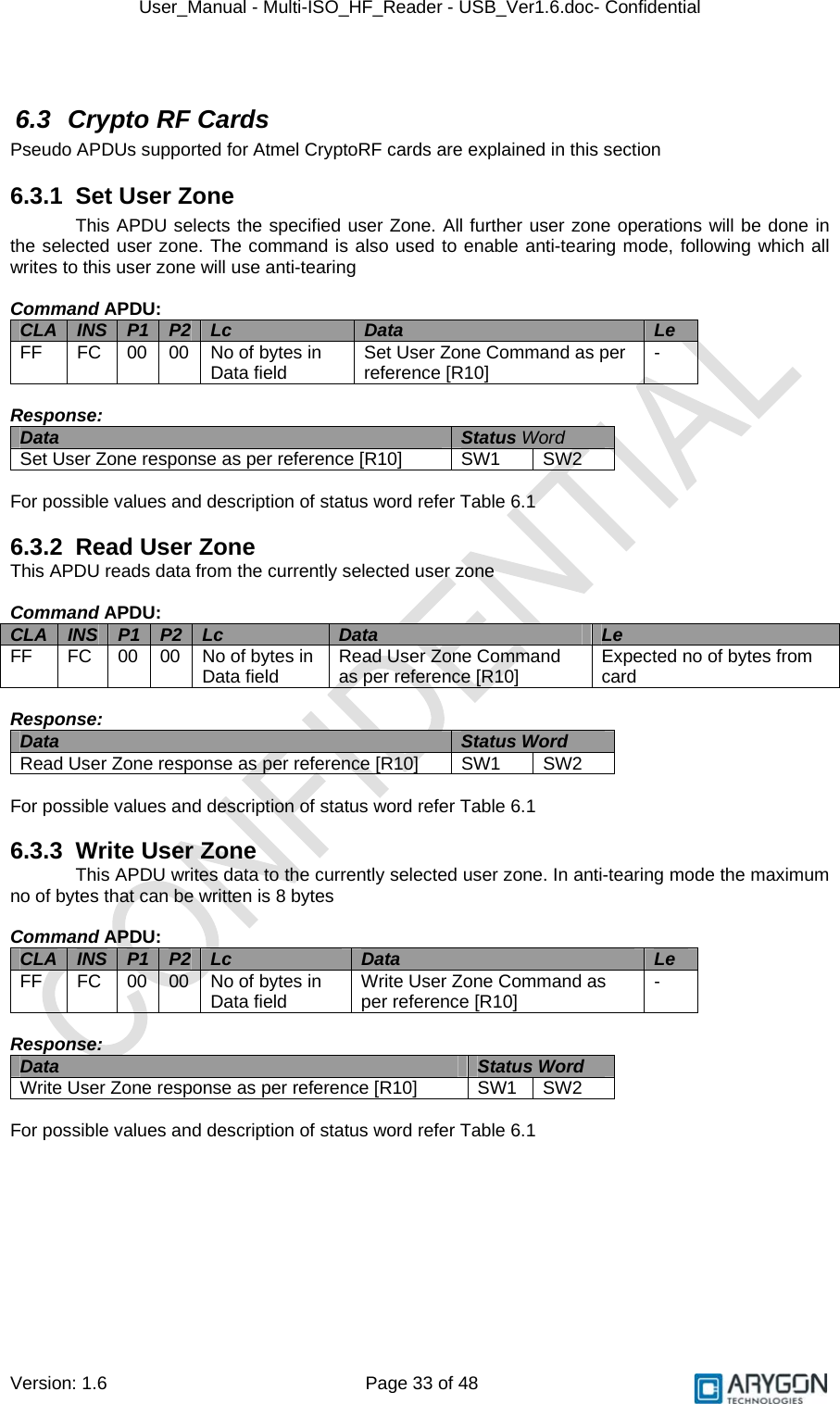 User_Manual - Multi-ISO_HF_Reader - USB_Ver1.6.doc- Confidential Version: 1.6 Page 33 of 48  6.3 Crypto RF Cards Pseudo APDUs supported for Atmel CryptoRF cards are explained in this section 6.3.1  Set User Zone This APDU selects the specified user Zone. All further user zone operations will be done in the selected user zone. The command is also used to enable anti-tearing mode, following which all writes to this user zone will use anti-tearing  Command APDU: CLA  INS  P1  P2  Lc  Data  Le FF  FC  00  00  No of bytes in Data field  Set User Zone Command as per reference [R10]   -  Response: Data  Status Word Set User Zone response as per reference [R10]   SW1  SW2  For possible values and description of status word refer Table 6.1  6.3.2  Read User Zone This APDU reads data from the currently selected user zone  Command APDU: CLA  INS  P1  P2  Lc  Data  Le FF  FC  00  00  No of bytes in Data field  Read User Zone Command as per reference [R10]   Expected no of bytes from card  Response: Data  Status Word  Read User Zone response as per reference [R10]   SW1  SW2  For possible values and description of status word refer Table 6.1  6.3.3  Write User Zone This APDU writes data to the currently selected user zone. In anti-tearing mode the maximum no of bytes that can be written is 8 bytes  Command APDU: CLA  INS  P1  P2  Lc  Data  Le FF  FC  00  00  No of bytes in Data field  Write User Zone Command as per reference [R10]   -  Response: Data  Status Word  Write User Zone response as per reference [R10]   SW1  SW2  For possible values and description of status word refer Table 6.1 