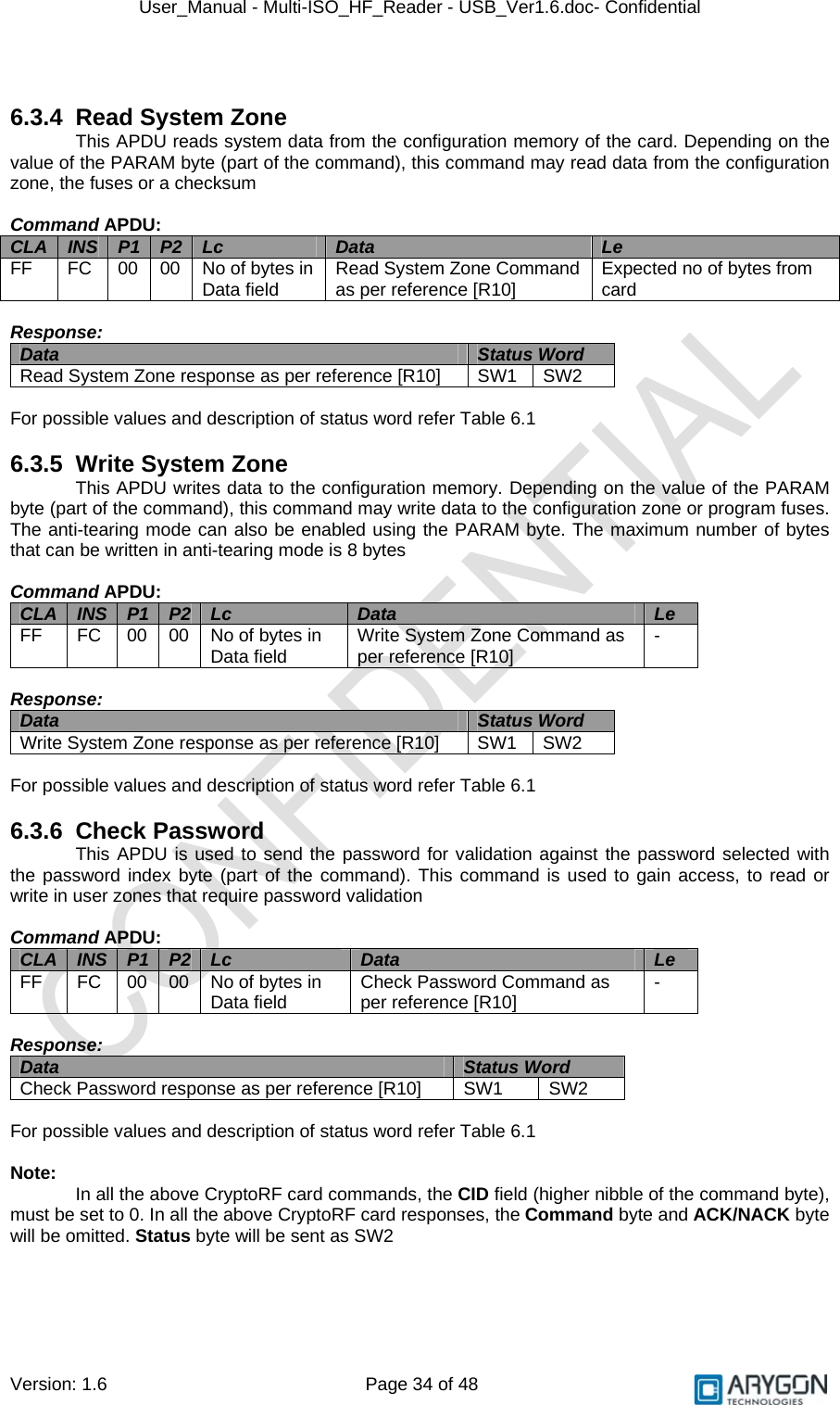 User_Manual - Multi-ISO_HF_Reader - USB_Ver1.6.doc- Confidential Version: 1.6 Page 34 of 48   6.3.4  Read System Zone This APDU reads system data from the configuration memory of the card. Depending on the value of the PARAM byte (part of the command), this command may read data from the configuration zone, the fuses or a checksum  Command APDU: CLA  INS  P1  P2  Lc  Data  Le FF  FC  00  00  No of bytes in Data field  Read System Zone Command as per reference [R10]   Expected no of bytes from card  Response: Data  Status Word  Read System Zone response as per reference [R10]   SW1  SW2  For possible values and description of status word refer Table 6.1  6.3.5 Write System Zone This APDU writes data to the configuration memory. Depending on the value of the PARAM byte (part of the command), this command may write data to the configuration zone or program fuses. The anti-tearing mode can also be enabled using the PARAM byte. The maximum number of bytes that can be written in anti-tearing mode is 8 bytes  Command APDU: CLA  INS  P1  P2  Lc  Data  Le FF  FC  00  00  No of bytes in Data field  Write System Zone Command as per reference [R10]   -  Response: Data  Status Word  Write System Zone response as per reference [R10]   SW1  SW2  For possible values and description of status word refer Table 6.1  6.3.6 Check Password This APDU is used to send the password for validation against the password selected with the password index byte (part of the command). This command is used to gain access, to read or write in user zones that require password validation  Command APDU: CLA  INS  P1  P2  Lc  Data  Le FF  FC  00  00  No of bytes in Data field  Check Password Command as per reference [R10]   -  Response: Data  Status Word  Check Password response as per reference [R10]   SW1  SW2  For possible values and description of status word refer Table 6.1  Note:   In all the above CryptoRF card commands, the CID field (higher nibble of the command byte), must be set to 0. In all the above CryptoRF card responses, the Command byte and ACK/NACK byte will be omitted. Status byte will be sent as SW2 