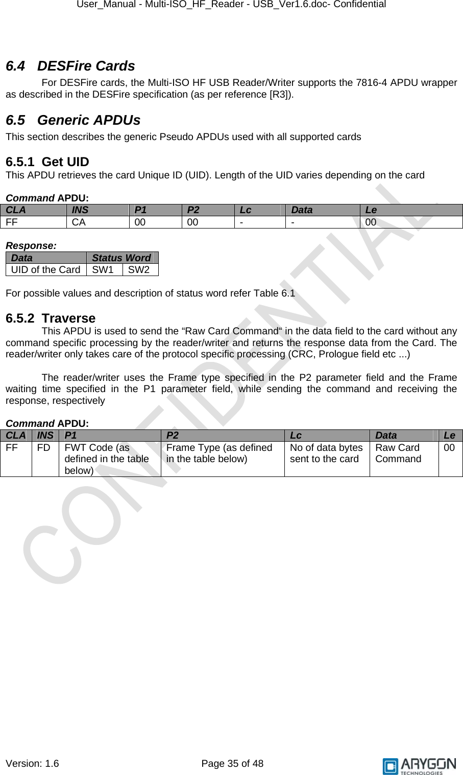 User_Manual - Multi-ISO_HF_Reader - USB_Ver1.6.doc- Confidential Version: 1.6 Page 35 of 48  6.4 DESFire Cards For DESFire cards, the Multi-ISO HF USB Reader/Writer supports the 7816-4 APDU wrapper as described in the DESFire specification (as per reference [R3]). 6.5 Generic APDUs This section describes the generic Pseudo APDUs used with all supported cards  6.5.1 Get UID This APDU retrieves the card Unique ID (UID). Length of the UID varies depending on the card  Command APDU: CLA  INS  P1  P2  Lc  Data  Le FF  CA  00 00 -  -  00  Response: Data  Status Word  UID of the Card  SW1  SW2  For possible values and description of status word refer Table 6.1  6.5.2 Traverse This APDU is used to send the “Raw Card Command“ in the data field to the card without any command specific processing by the reader/writer and returns the response data from the Card. The reader/writer only takes care of the protocol specific processing (CRC, Prologue field etc ...)  The reader/writer uses the Frame type specified in the P2 parameter field and the Frame waiting time specified in the P1 parameter field, while sending the command and receiving the response, respectively  Command APDU: CLA  INS  P1  P2  Lc  Data  Le FF FD FWT Code (as defined in the table below) Frame Type (as defined in the table below)  No of data bytes sent to the card  Raw Card Command  00  