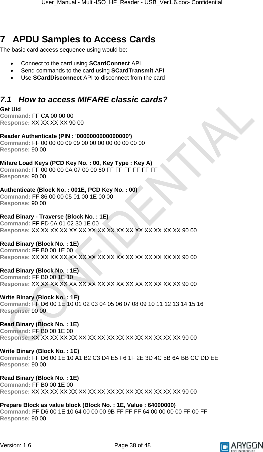 User_Manual - Multi-ISO_HF_Reader - USB_Ver1.6.doc- Confidential Version: 1.6 Page 38 of 48  7  APDU Samples to Access Cards The basic card access sequence using would be:  •  Connect to the card using SCardConnect API •  Send commands to the card using SCardTransmit API • Use SCardDisconnect API to disconnect from the card  7.1  How to access MIFARE classic cards?  Get Uid Command: FF CA 00 00 00 Response: XX XX XX XX 90 00  Reader Authenticate (PIN : &apos;0000000000000000&apos;) Command: FF 00 00 00 09 09 00 00 00 00 00 00 00 00 Response: 90 00  Mifare Load Keys (PCD Key No. : 00, Key Type : Key A) Command: FF 00 00 00 0A 07 00 00 60 FF FF FF FF FF FF Response: 90 00  Authenticate (Block No. : 001E, PCD Key No. : 00) Command: FF 86 00 00 05 01 00 1E 00 00 Response: 90 00  Read Binary - Traverse (Block No. : 1E) Command: FF FD 0A 01 02 30 1E 00 Response: XX XX XX XX XX XX XX XX XX XX XX XX XX XX XX XX 90 00  Read Binary (Block No. : 1E) Command: FF B0 00 1E 00 Response: XX XX XX XX XX XX XX XX XX XX XX XX XX XX XX XX 90 00  Read Binary (Block No. : 1E) Command: FF B0 00 1E 10 Response: XX XX XX XX XX XX XX XX XX XX XX XX XX XX XX XX 90 00  Write Binary (Block No. : 1E) Command: FF D6 00 1E 10 01 02 03 04 05 06 07 08 09 10 11 12 13 14 15 16 Response: 90 00  Read Binary (Block No. : 1E) Command: FF B0 00 1E 00 Response: XX XX XX XX XX XX XX XX XX XX XX XX XX XX XX XX 90 00  Write Binary (Block No. : 1E) Command: FF D6 00 1E 10 A1 B2 C3 D4 E5 F6 1F 2E 3D 4C 5B 6A BB CC DD EE Response: 90 00  Read Binary (Block No. : 1E) Command: FF B0 00 1E 00 Response: XX XX XX XX XX XX XX XX XX XX XX XX XX XX XX XX 90 00  Prepare Block as value block (Block No. : 1E, Value : 64000000) Command: FF D6 00 1E 10 64 00 00 00 9B FF FF FF 64 00 00 00 00 FF 00 FF Response: 90 00 