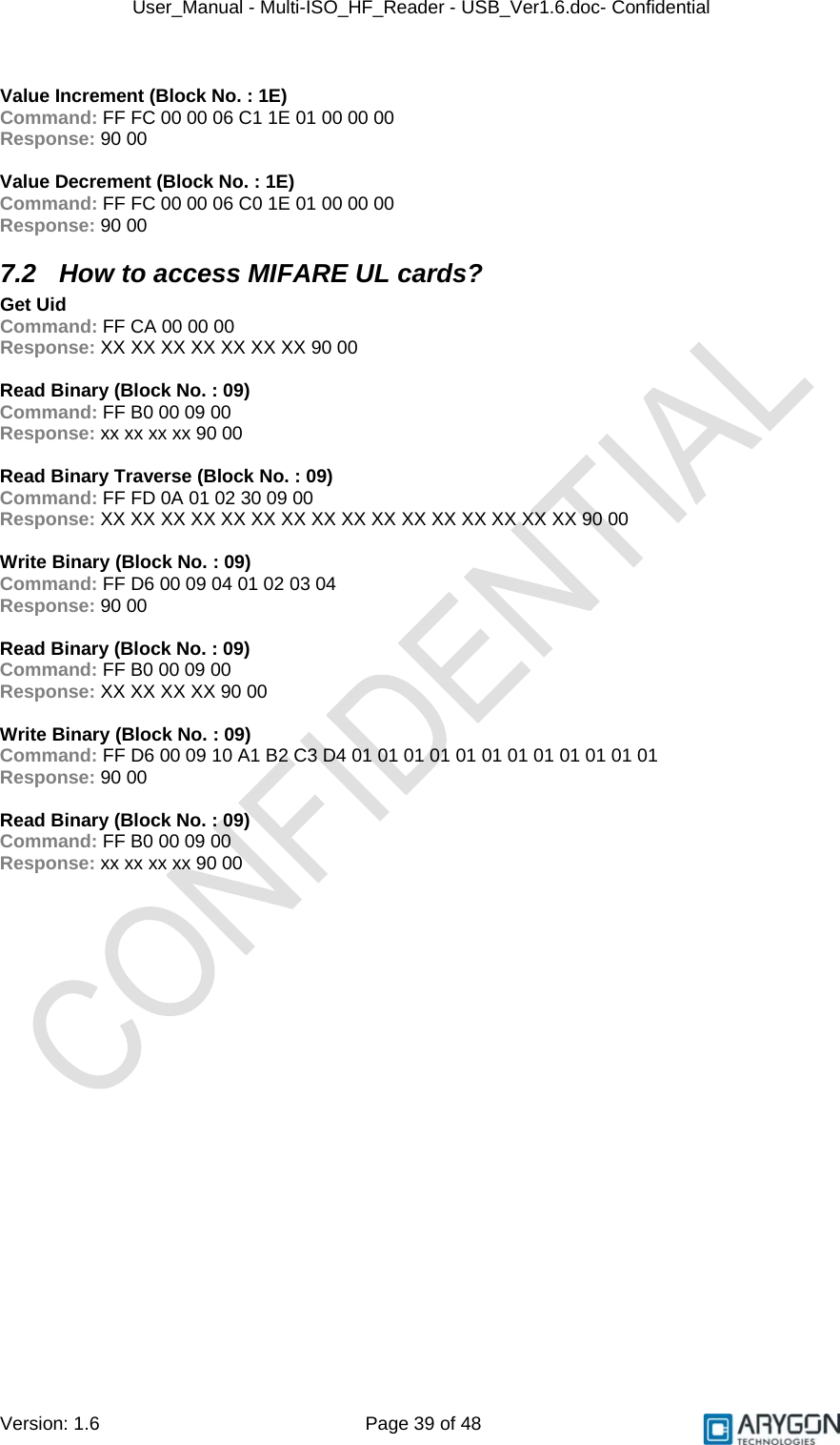 User_Manual - Multi-ISO_HF_Reader - USB_Ver1.6.doc- Confidential Version: 1.6 Page 39 of 48  Value Increment (Block No. : 1E) Command: FF FC 00 00 06 C1 1E 01 00 00 00 Response: 90 00  Value Decrement (Block No. : 1E) Command: FF FC 00 00 06 C0 1E 01 00 00 00 Response: 90 00 7.2  How to access MIFARE UL cards? Get Uid Command: FF CA 00 00 00 Response: XX XX XX XX XX XX XX 90 00  Read Binary (Block No. : 09) Command: FF B0 00 09 00 Response: xx xx xx xx 90 00  Read Binary Traverse (Block No. : 09) Command: FF FD 0A 01 02 30 09 00 Response: XX XX XX XX XX XX XX XX XX XX XX XX XX XX XX XX 90 00  Write Binary (Block No. : 09) Command: FF D6 00 09 04 01 02 03 04 Response: 90 00  Read Binary (Block No. : 09) Command: FF B0 00 09 00 Response: XX XX XX XX 90 00  Write Binary (Block No. : 09) Command: FF D6 00 09 10 A1 B2 C3 D4 01 01 01 01 01 01 01 01 01 01 01 01 Response: 90 00  Read Binary (Block No. : 09) Command: FF B0 00 09 00 Response: xx xx xx xx 90 00 