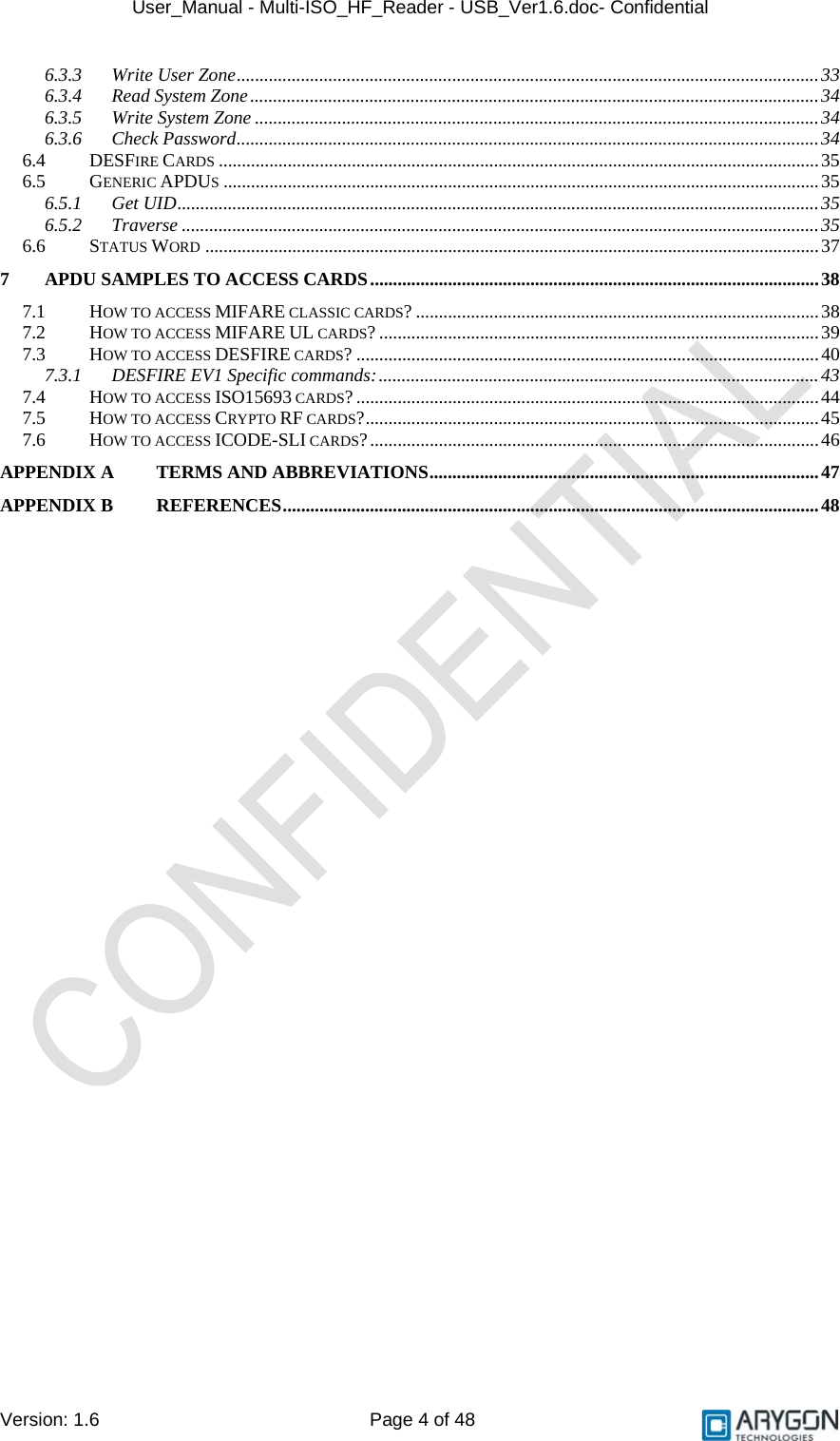 User_Manual - Multi-ISO_HF_Reader - USB_Ver1.6.doc- Confidential Version: 1.6 Page 4 of 48 6.3.3 Write User Zone...............................................................................................................................33 6.3.4 Read System Zone............................................................................................................................34 6.3.5 Write System Zone ...........................................................................................................................34 6.3.6 Check Password...............................................................................................................................34 6.4 DESFIRE CARDS ...................................................................................................................................35 6.5 GENERIC APDUS..................................................................................................................................35 6.5.1 Get UID............................................................................................................................................35 6.5.2 Traverse ...........................................................................................................................................35 6.6 STATUS WORD ......................................................................................................................................37 7 APDU SAMPLES TO ACCESS CARDS..................................................................................................38 7.1 HOW TO ACCESS MIFARE CLASSIC CARDS? ........................................................................................38 7.2 HOW TO ACCESS MIFARE UL CARDS? ................................................................................................39 7.3 HOW TO ACCESS DESFIRE CARDS? .....................................................................................................40 7.3.1 DESFIRE EV1 Specific commands:................................................................................................43 7.4 HOW TO ACCESS ISO15693 CARDS? .....................................................................................................44 7.5 HOW TO ACCESS CRYPTO RF CARDS?...................................................................................................45 7.6 HOW TO ACCESS ICODE-SLI CARDS?..................................................................................................46 APPENDIX A TERMS AND ABBREVIATIONS.....................................................................................47 APPENDIX B REFERENCES.....................................................................................................................48  