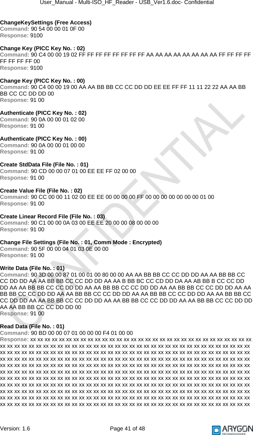 User_Manual - Multi-ISO_HF_Reader - USB_Ver1.6.doc- Confidential Version: 1.6 Page 41 of 48 ChangeKeySettings (Free Access) Command: 90 54 00 00 01 0F 00 Response: 9100  Change Key (PICC Key No. : 02) Command: 90 C4 00 00 19 02 FF FF FF FF FF FF FF FF AA AA AA AA AA AA AA AA FF FF FF FF FF FF FF FF 00 Response: 9100  Change Key (PICC Key No. : 00) Command: 90 C4 00 00 19 00 AA AA BB BB CC CC DD DD EE EE FF FF 11 11 22 22 AA AA BB BB CC CC DD DD 00 Response: 91 00  Authenticate (PICC Key No. : 02) Command: 90 0A 00 00 01 02 00 Response: 91 00  Authenticate (PICC Key No. : 00) Command: 90 0A 00 00 01 00 00 Response: 91 00  Create StdData File (File No. : 01) Command: 90 CD 00 00 07 01 00 EE EE FF 02 00 00 Response: 91 00  Create Value File (File No. : 02) Command: 90 CC 00 00 11 02 00 EE EE 00 00 00 00 FF 00 00 00 00 00 00 00 01 00 Response: 91 00  Create Linear Record File (File No. : 03) Command: 90 C1 00 00 0A 03 00 EE EE 20 00 00 08 00 00 00 Response: 91 00  Change File Settings (File No. : 01, Comm Mode : Encrypted) Command: 90 5F 00 00 04 01 03 0E 00 00 Response: 91 00  Write Data (File No. : 01) Command: 90 3D 00 00 87 01 00 01 00 80 00 00 AA AA BB BB CC CC DD DD AA AA BB BB CC CC DD DD AA AA BB BB CC CC DD DD AA AA B BB BC CC CD DD DA AA AB BB B CC CC DD DD AA AA BB BB CC CC DD DD AA AA BB BB CC CC DD DD AA AA BB BB CC CC DD DD AA AA BB BB CC CC DD DD AA AA BB BB CC CC DD DD AA AA BB BB CC CC DD DD AA AA BB BB CC CC DD DD AA AA BB BB CC CC DD DD AA AA BB BB CC CC DD DD AA AA BB BB CC CC DD DD AA AA BB BB CC CC DD DD 00 Response: 91 00  Read Data (File No. : 01) Command: 90 BD 00 00 07 01 00 00 00 F4 01 00 00 Response: xx xx xx xx xx xx xx xx xx xx xx xx xx xx xx xx xx xx xx xx xx xx xx xx xx xx xx xx xx xx xx xx xx xx xx xx xx xx xx xx xx xx xx xx xx xx xx xx xx xx xx xx xx xx xx xx xx xx xx xx xx xx xx xx xx xx xx xx xx xx xx xx xx xx xx xx xx xx xx xx xx xx xx xx xx xx xx xx xx xx xx xx xx xx xx xx xx xx xx xx xx xx xx xx xx xx xx xx xx xx xx xx xx xx xx xx xx xx xx xx xx xx xx xx xx xx xx xx xx xx xx xx xx xx xx xx xx xx xx xx xx xx xx xx xx xx xx xx xx xx xx xx xx xx xx xx xx xx xx xx xx xx xx xx xx xx xx xx xx xx xx xx xx xx xx xx xx xx xx xx xx xx xx xx xx xx xx xx xx xx xx xx xx xx xx xx xx xx xx xx xx xx xx xx xx xx xx xx xx xx xx xx xx xx xx xx xx xx xx xx xx xx xx xx xx xx xx xx xx xx xx xx xx xx xx xx xx xx xx xx xx xx xx xx xx xx xx xx xx xx xx xx xx xx xx xx xx xx xx xx xx xx xx xx xx xx xx xx xx xx xx xx xx xx xx xx xx xx xx xx xx xx xx xx xx xx xx xx xx xx xx xx xx xx xx xx xx xx xx xx xx xx xx xx xx xx xx xx xx xx xx xx xx xx xx xx xx xx xx xx xx xx xx xx xx xx xx xx xx xx xx xx xx xx xx xx xx xx xx xx xx xx xx xx xx xx xx xx xx xx xx xx xx xx xx xx xx xx xx xx xx xx xx xx xx xx xx xx xx xx xx xx xx xx xx xx xx xx xx xx xx 