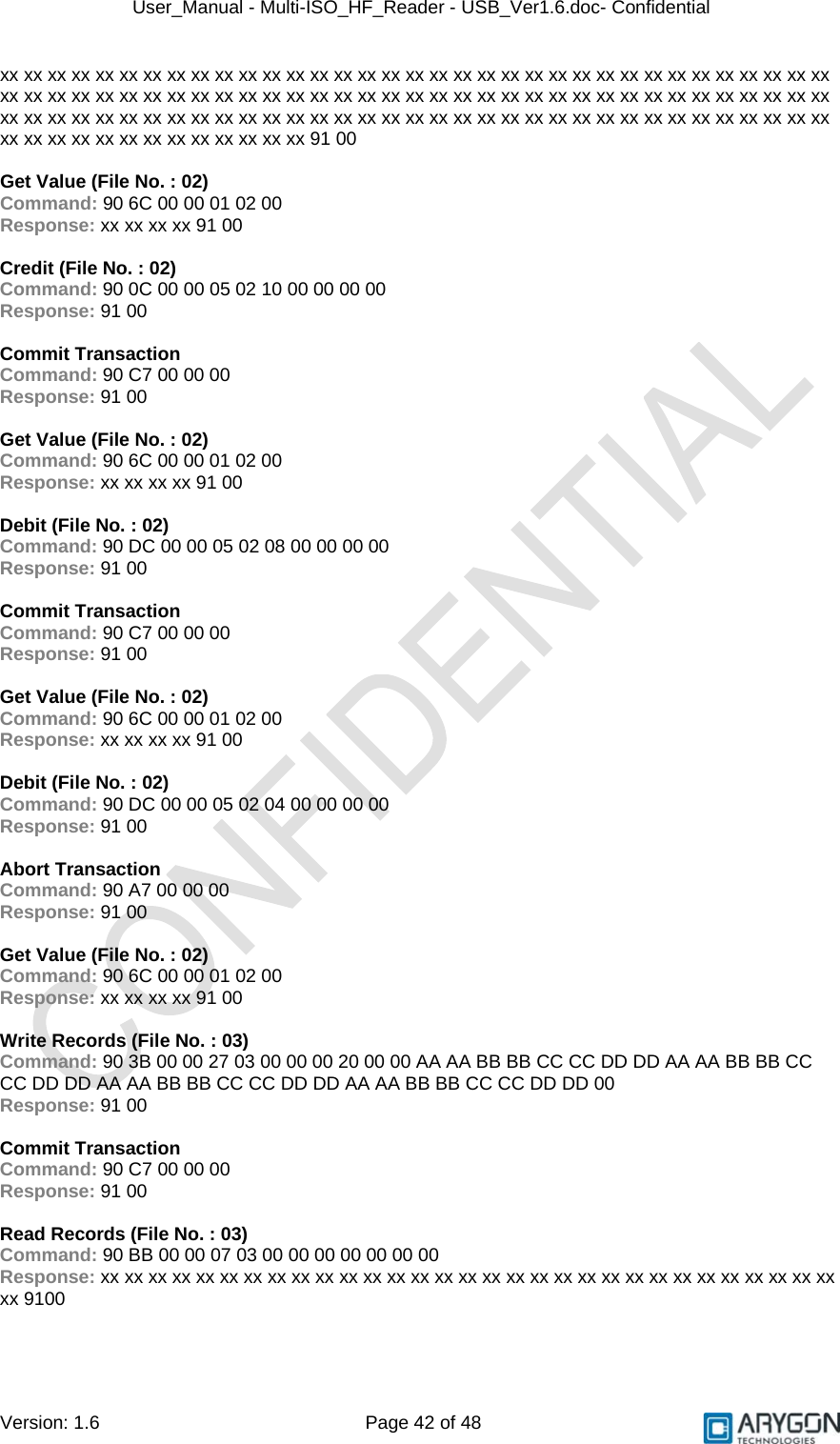 User_Manual - Multi-ISO_HF_Reader - USB_Ver1.6.doc- Confidential Version: 1.6 Page 42 of 48 xx xx xx xx xx xx xx xx xx xx xx xx xx xx xx xx xx xx xx xx xx xx xx xx xx xx xx xx xx xx xx xx xx xx xx xx xx xx xx xx xx xx xx xx xx xx xx xx xx xx xx xx xx xx xx xx xx xx xx xx xx xx xx xx xx xx xx xx xx xx xx xx xx xx xx xx xx xx xx xx xx xx xx xx xx xx xx xx xx xx xx xx xx xx xx xx xx xx xx xx xx xx xx xx xx xx xx xx xx xx xx xx xx xx xx xx xx xx 91 00  Get Value (File No. : 02) Command: 90 6C 00 00 01 02 00 Response: xx xx xx xx 91 00  Credit (File No. : 02) Command: 90 0C 00 00 05 02 10 00 00 00 00 Response: 91 00  Commit Transaction Command: 90 C7 00 00 00 Response: 91 00  Get Value (File No. : 02) Command: 90 6C 00 00 01 02 00 Response: xx xx xx xx 91 00  Debit (File No. : 02) Command: 90 DC 00 00 05 02 08 00 00 00 00 Response: 91 00  Commit Transaction Command: 90 C7 00 00 00 Response: 91 00  Get Value (File No. : 02) Command: 90 6C 00 00 01 02 00 Response: xx xx xx xx 91 00  Debit (File No. : 02) Command: 90 DC 00 00 05 02 04 00 00 00 00 Response: 91 00  Abort Transaction Command: 90 A7 00 00 00 Response: 91 00  Get Value (File No. : 02) Command: 90 6C 00 00 01 02 00 Response: xx xx xx xx 91 00  Write Records (File No. : 03) Command: 90 3B 00 00 27 03 00 00 00 20 00 00 AA AA BB BB CC CC DD DD AA AA BB BB CC CC DD DD AA AA BB BB CC CC DD DD AA AA BB BB CC CC DD DD 00 Response: 91 00  Commit Transaction Command: 90 C7 00 00 00 Response: 91 00  Read Records (File No. : 03) Command: 90 BB 00 00 07 03 00 00 00 00 00 00 00 Response: xx xx xx xx xx xx xx xx xx xx xx xx xx xx xx xx xx xx xx xx xx xx xx xx xx xx xx xx xx xx xx xx 9100 
