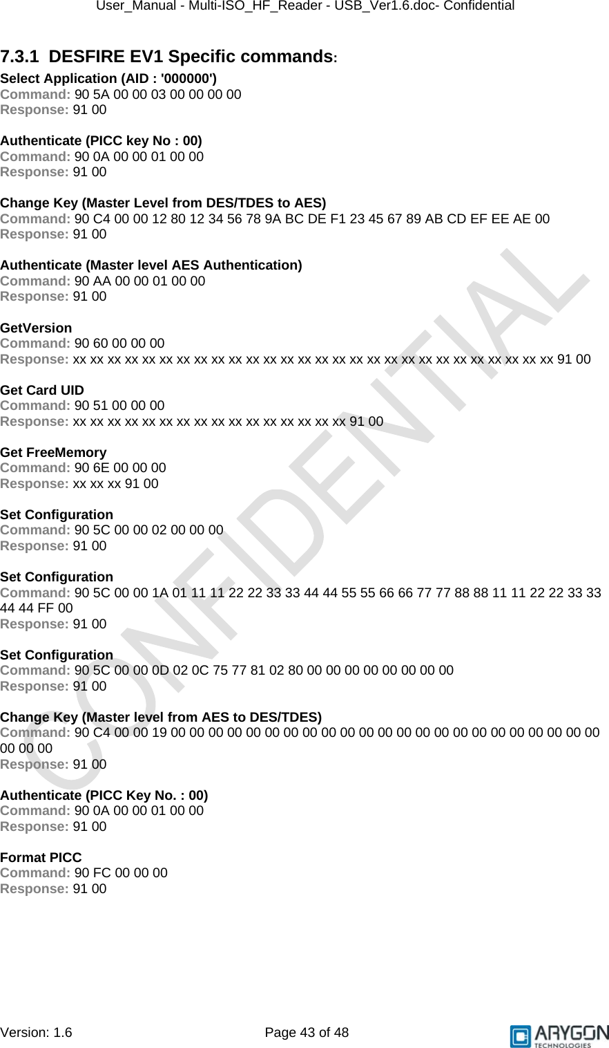 User_Manual - Multi-ISO_HF_Reader - USB_Ver1.6.doc- Confidential Version: 1.6 Page 43 of 48 7.3.1 DESFIRE EV1 Specific commands: Select Application (AID : &apos;000000&apos;) Command: 90 5A 00 00 03 00 00 00 00 Response: 91 00  Authenticate (PICC key No : 00) Command: 90 0A 00 00 01 00 00 Response: 91 00  Change Key (Master Level from DES/TDES to AES) Command: 90 C4 00 00 12 80 12 34 56 78 9A BC DE F1 23 45 67 89 AB CD EF EE AE 00 Response: 91 00  Authenticate (Master level AES Authentication) Command: 90 AA 00 00 01 00 00 Response: 91 00  GetVersion Command: 90 60 00 00 00 Response: xx xx xx xx xx xx xx xx xx xx xx xx xx xx xx xx xx xx xx xx xx xx xx xx xx xx xx xx 91 00  Get Card UID Command: 90 51 00 00 00 Response: xx xx xx xx xx xx xx xx xx xx xx xx xx xx xx xx 91 00  Get FreeMemory Command: 90 6E 00 00 00 Response: xx xx xx 91 00  Set Configuration Command: 90 5C 00 00 02 00 00 00 Response: 91 00  Set Configuration Command: 90 5C 00 00 1A 01 11 11 22 22 33 33 44 44 55 55 66 66 77 77 88 88 11 11 22 22 33 33 44 44 FF 00 Response: 91 00  Set Configuration Command: 90 5C 00 00 0D 02 0C 75 77 81 02 80 00 00 00 00 00 00 00 00 Response: 91 00  Change Key (Master level from AES to DES/TDES) Command: 90 C4 00 00 19 00 00 00 00 00 00 00 00 00 00 00 00 00 00 00 00 00 00 00 00 00 00 00 00 00 00 Response: 91 00  Authenticate (PICC Key No. : 00) Command: 90 0A 00 00 01 00 00 Response: 91 00  Format PICC Command: 90 FC 00 00 00 Response: 91 00 
