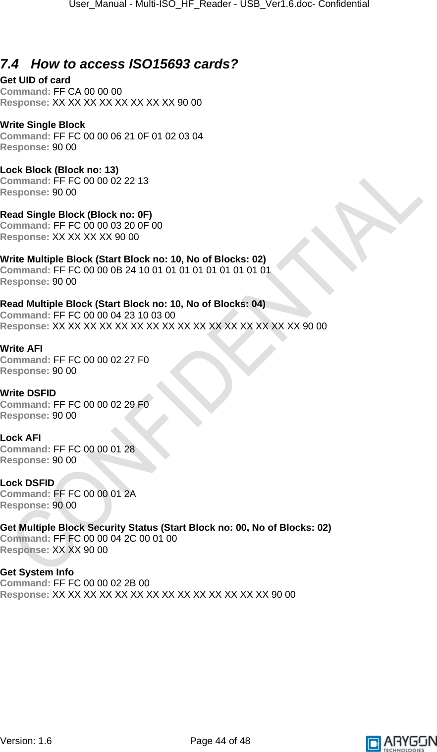 User_Manual - Multi-ISO_HF_Reader - USB_Ver1.6.doc- Confidential Version: 1.6 Page 44 of 48  7.4  How to access ISO15693 cards? Get UID of card Command: FF CA 00 00 00 Response: XX XX XX XX XX XX XX XX 90 00  Write Single Block Command: FF FC 00 00 06 21 0F 01 02 03 04 Response: 90 00  Lock Block (Block no: 13) Command: FF FC 00 00 02 22 13 Response: 90 00  Read Single Block (Block no: 0F) Command: FF FC 00 00 03 20 0F 00 Response: XX XX XX XX 90 00  Write Multiple Block (Start Block no: 10, No of Blocks: 02) Command: FF FC 00 00 0B 24 10 01 01 01 01 01 01 01 01 01 Response: 90 00  Read Multiple Block (Start Block no: 10, No of Blocks: 04) Command: FF FC 00 00 04 23 10 03 00 Response: XX XX XX XX XX XX XX XX XX XX XX XX XX XX XX XX 90 00  Write AFI Command: FF FC 00 00 02 27 F0 Response: 90 00  Write DSFID Command: FF FC 00 00 02 29 F0 Response: 90 00  Lock AFI Command: FF FC 00 00 01 28 Response: 90 00  Lock DSFID Command: FF FC 00 00 01 2A Response: 90 00  Get Multiple Block Security Status (Start Block no: 00, No of Blocks: 02) Command: FF FC 00 00 04 2C 00 01 00 Response: XX XX 90 00  Get System Info Command: FF FC 00 00 02 2B 00 Response: XX XX XX XX XX XX XX XX XX XX XX XX XX XX 90 00 