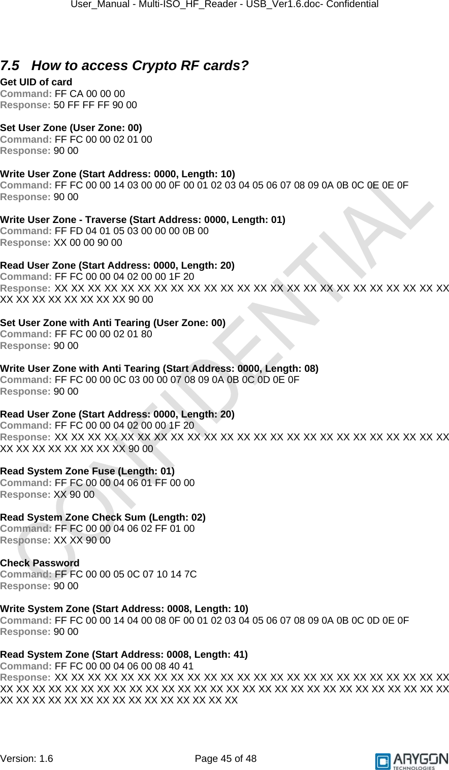 User_Manual - Multi-ISO_HF_Reader - USB_Ver1.6.doc- Confidential Version: 1.6 Page 45 of 48  7.5  How to access Crypto RF cards? Get UID of card Command: FF CA 00 00 00 Response: 50 FF FF FF 90 00  Set User Zone (User Zone: 00) Command: FF FC 00 00 02 01 00 Response: 90 00  Write User Zone (Start Address: 0000, Length: 10) Command: FF FC 00 00 14 03 00 00 0F 00 01 02 03 04 05 06 07 08 09 0A 0B 0C 0E 0E 0F Response: 90 00  Write User Zone - Traverse (Start Address: 0000, Length: 01) Command: FF FD 04 01 05 03 00 00 00 0B 00 Response: XX 00 00 90 00  Read User Zone (Start Address: 0000, Length: 20) Command: FF FC 00 00 04 02 00 00 1F 20 Response: XX XX XX XX XX XX XX XX XX XX XX XX XX XX XX XX XX XX XX XX XX XX XX XX XX XX XX XX XX XX XX XX 90 00  Set User Zone with Anti Tearing (User Zone: 00) Command: FF FC 00 00 02 01 80 Response: 90 00  Write User Zone with Anti Tearing (Start Address: 0000, Length: 08) Command: FF FC 00 00 0C 03 00 00 07 08 09 0A 0B 0C 0D 0E 0F Response: 90 00  Read User Zone (Start Address: 0000, Length: 20) Command: FF FC 00 00 04 02 00 00 1F 20 Response: XX XX XX XX XX XX XX XX XX XX XX XX XX XX XX XX XX XX XX XX XX XX XX XX XX XX XX XX XX XX XX XX 90 00  Read System Zone Fuse (Length: 01) Command: FF FC 00 00 04 06 01 FF 00 00 Response: XX 90 00  Read System Zone Check Sum (Length: 02) Command: FF FC 00 00 04 06 02 FF 01 00 Response: XX XX 90 00  Check Password Command: FF FC 00 00 05 0C 07 10 14 7C Response: 90 00  Write System Zone (Start Address: 0008, Length: 10) Command: FF FC 00 00 14 04 00 08 0F 00 01 02 03 04 05 06 07 08 09 0A 0B 0C 0D 0E 0F Response: 90 00  Read System Zone (Start Address: 0008, Length: 41) Command: FF FC 00 00 04 06 00 08 40 41 Response: XX XX XX XX XX XX XX XX XX XX XX XX XX XX XX XX XX XX XX XX XX XX XX XX XX XX XX XX XX XX XX XX XX XX XX XX XX XX XX XX XX XX XX XX XX XX XX XX XX XX XX XX XX XX XX XX XX XX XX XX XX XX XX XX XX XX XX  