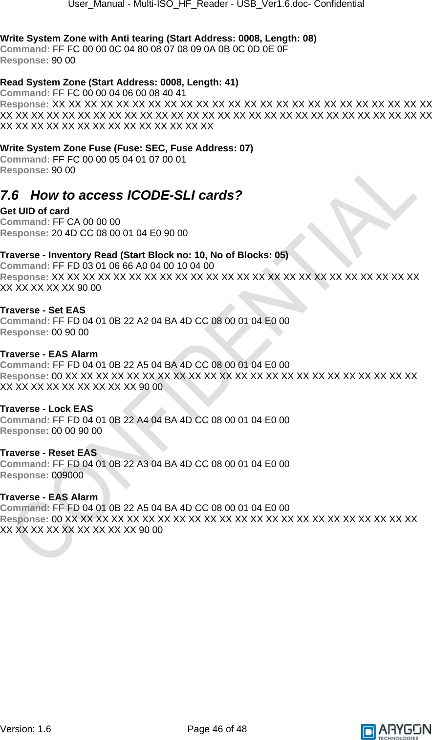 User_Manual - Multi-ISO_HF_Reader - USB_Ver1.6.doc- Confidential Version: 1.6 Page 46 of 48 Write System Zone with Anti tearing (Start Address: 0008, Length: 08) Command: FF FC 00 00 0C 04 80 08 07 08 09 0A 0B 0C 0D 0E 0F Response: 90 00  Read System Zone (Start Address: 0008, Length: 41) Command: FF FC 00 00 04 06 00 08 40 41 Response: XX XX XX XX XX XX XX XX XX XX XX XX XX XX XX XX XX XX XX XX XX XX XX XX XX XX XX XX XX XX XX XX XX XX XX XX XX XX XX XX XX XX XX XX XX XX XX XX XX XX XX XX XX XX XX XX XX XX XX XX XX XX XX XX XX XX  Write System Zone Fuse (Fuse: SEC, Fuse Address: 07) Command: FF FC 00 00 05 04 01 07 00 01 Response: 90 00 7.6  How to access ICODE-SLI cards? Get UID of card Command: FF CA 00 00 00 Response: 20 4D CC 08 00 01 04 E0 90 00  Traverse - Inventory Read (Start Block no: 10, No of Blocks: 05) Command: FF FD 03 01 06 66 A0 04 00 10 04 00 Response: XX XX XX XX XX XX XX XX XX XX XX XX XX XX XX XX XX XX XX XX XX XX XX XX XX XX XX XX XX 90 00  Traverse - Set EAS Command: FF FD 04 01 0B 22 A2 04 BA 4D CC 08 00 01 04 E0 00 Response: 00 90 00  Traverse - EAS Alarm Command: FF FD 04 01 0B 22 A5 04 BA 4D CC 08 00 01 04 E0 00 Response: 00 XX XX XX XX XX XX XX XX XX XX XX XX XX XX XX XX XX XX XX XX XX XX XX XX XX XX XX XX XX XX XX XX 90 00  Traverse - Lock EAS Command: FF FD 04 01 0B 22 A4 04 BA 4D CC 08 00 01 04 E0 00 Response: 00 00 90 00  Traverse - Reset EAS Command: FF FD 04 01 0B 22 A3 04 BA 4D CC 08 00 01 04 E0 00 Response: 009000  Traverse - EAS Alarm Command: FF FD 04 01 0B 22 A5 04 BA 4D CC 08 00 01 04 E0 00 Response: 00 XX XX XX XX XX XX XX XX XX XX XX XX XX XX XX XX XX XX XX XX XX XX XX XX XX XX XX XX XX XX XX XX 90 00   