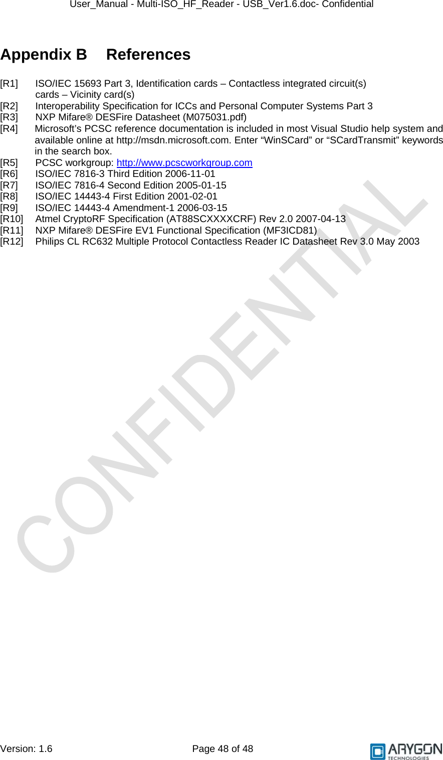 User_Manual - Multi-ISO_HF_Reader - USB_Ver1.6.doc- Confidential Version: 1.6 Page 48 of 48 Appendix B  References  [R1]  ISO/IEC 15693 Part 3, Identification cards – Contactless integrated circuit(s)  cards – Vicinity card(s) [R2]  Interoperability Specification for ICCs and Personal Computer Systems Part 3 [R3]  NXP Mifare® DESFire Datasheet (M075031.pdf) [R4]  Microsoft’s PCSC reference documentation is included in most Visual Studio help system and available online at http://msdn.microsoft.com. Enter “WinSCard” or “SCardTransmit” keywords in the search box. [R5] PCSC workgroup: http://www.pcscworkgroup.com [R6]  ISO/IEC 7816-3 Third Edition 2006-11-01 [R7]  ISO/IEC 7816-4 Second Edition 2005-01-15 [R8]  ISO/IEC 14443-4 First Edition 2001-02-01 [R9]  ISO/IEC 14443-4 Amendment-1 2006-03-15 [R10]  Atmel CryptoRF Specification (AT88SCXXXXCRF) Rev 2.0 2007-04-13 [R11]  NXP Mifare® DESFire EV1 Functional Specification (MF3ICD81) [R12]  Philips CL RC632 Multiple Protocol Contactless Reader IC Datasheet Rev 3.0 May 2003    
