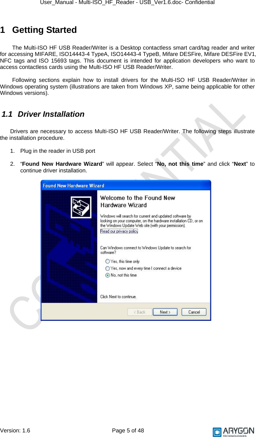 User_Manual - Multi-ISO_HF_Reader - USB_Ver1.6.doc- Confidential Version: 1.6 Page 5 of 48 1 Getting Started  The Multi-ISO HF USB Reader/Writer is a Desktop contactless smart card/tag reader and writer for accessing MIFARE, ISO14443-4 TypeA, ISO14443-4 TypeB, Mifare DESFire, Mifare DESFire EV1, NFC tags and ISO 15693 tags. This document is intended for application developers who want to access contactless cards using the Multi-ISO HF USB Reader/Writer.   Following sections explain how to install drivers for the Multi-ISO HF USB Reader/Writer in Windows operating system (illustrations are taken from Windows XP, same being applicable for other Windows versions).  1.1 Driver Installation  Drivers are necessary to access Multi-ISO HF USB Reader/Writer. The following steps illustrate the installation procedure.  1.  Plug in the reader in USB port   2. “Found New Hardware Wizard” will appear. Select “No, not this time” and click “Next” to continue driver installation.    