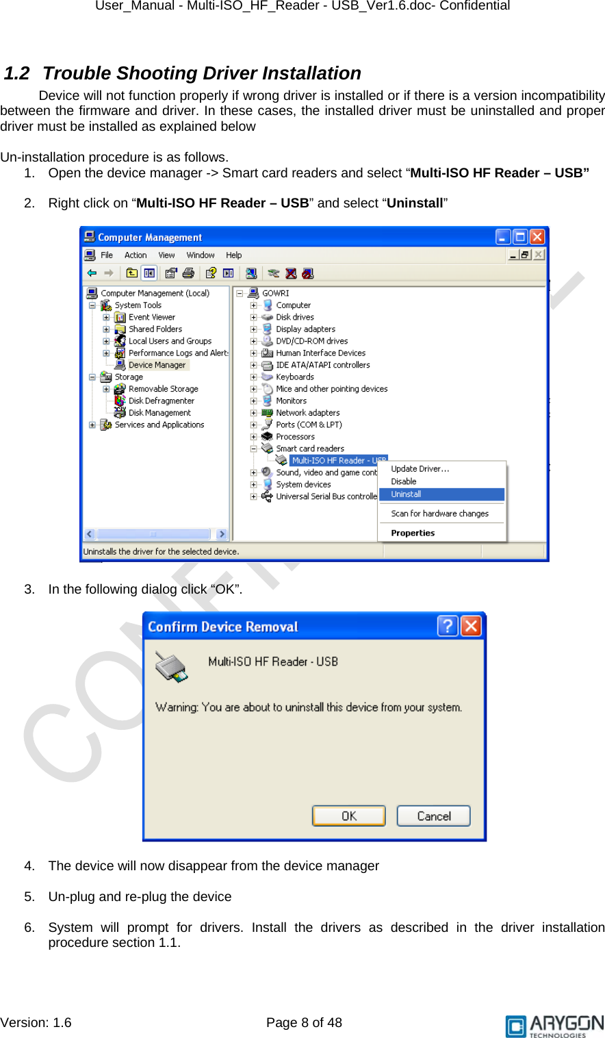 User_Manual - Multi-ISO_HF_Reader - USB_Ver1.6.doc- Confidential Version: 1.6 Page 8 of 48 1.2  Trouble Shooting Driver Installation Device will not function properly if wrong driver is installed or if there is a version incompatibility between the firmware and driver. In these cases, the installed driver must be uninstalled and proper driver must be installed as explained below  Un-installation procedure is as follows. 1.  Open the device manager -&gt; Smart card readers and select “Multi-ISO HF Reader – USB”   2.  Right click on “Multi-ISO HF Reader – USB” and select “Uninstall”    3.  In the following dialog click “OK”.    4.  The device will now disappear from the device manager  5.  Un-plug and re-plug the device  6.  System will prompt for drivers. Install the drivers as described in the driver installation procedure section 1.1.   