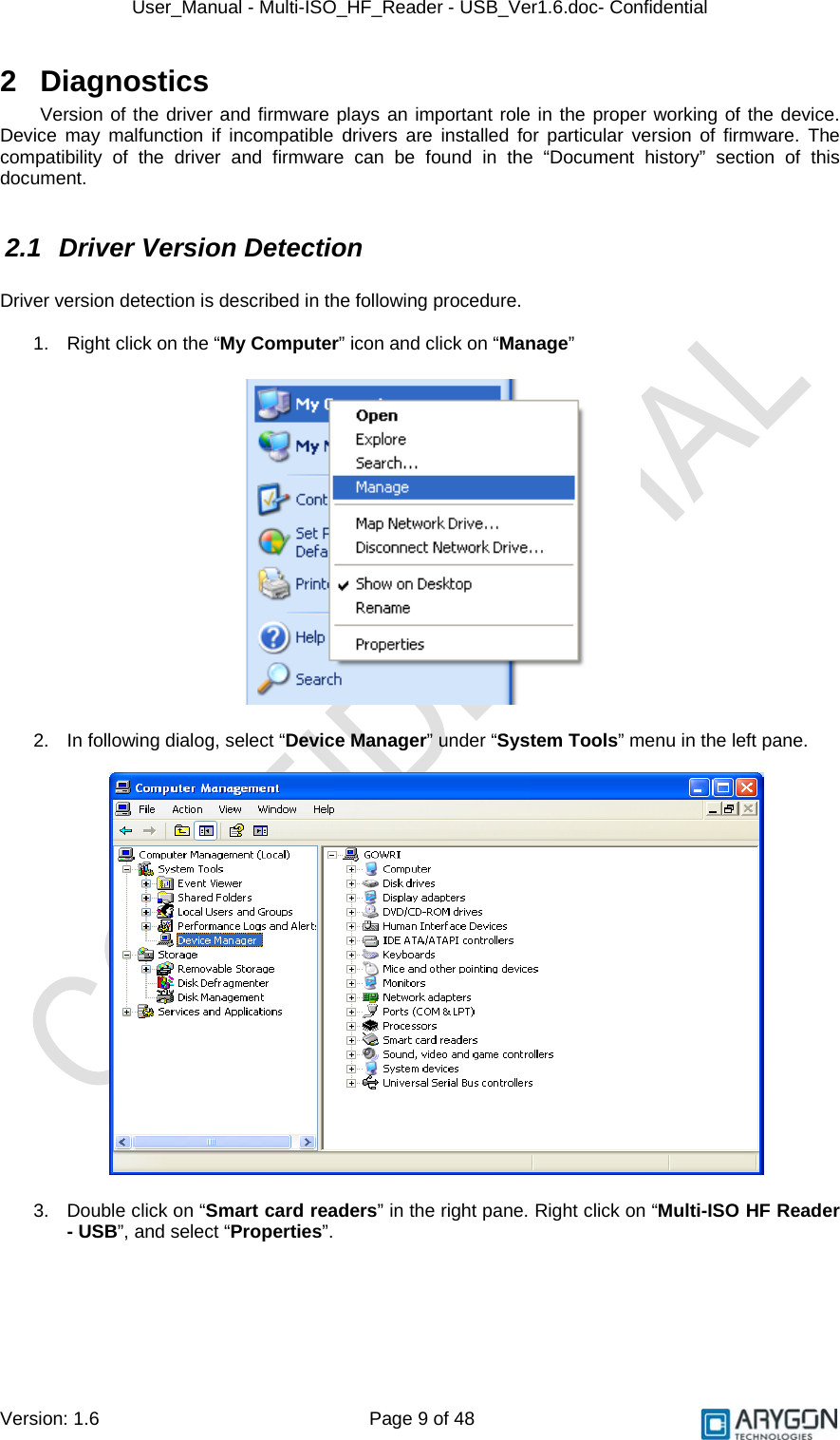 User_Manual - Multi-ISO_HF_Reader - USB_Ver1.6.doc- Confidential Version: 1.6 Page 9 of 48 2 Diagnostics Version of the driver and firmware plays an important role in the proper working of the device. Device may malfunction if incompatible drivers are installed for particular version of firmware. The compatibility of the driver and firmware can be found in the “Document history” section of this document.  2.1  Driver Version Detection  Driver version detection is described in the following procedure.  1.  Right click on the “My Computer” icon and click on “Manage”     2.  In following dialog, select “Device Manager” under “System Tools” menu in the left pane.    3.  Double click on “Smart card readers” in the right pane. Right click on “Multi-ISO HF Reader - USB”, and select “Properties”.  