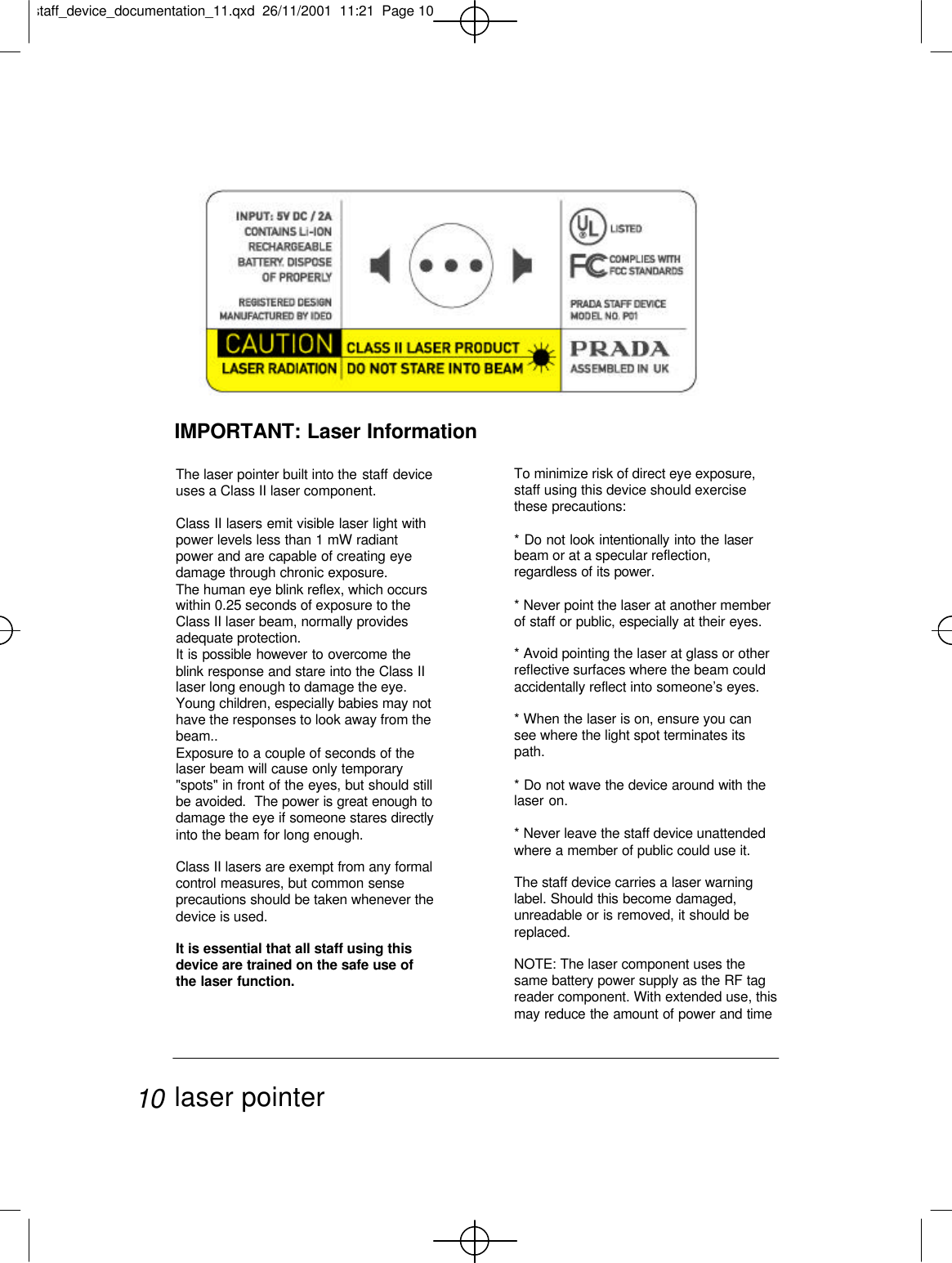 The laser pointer built into the staff deviceuses a Class II laser component.Class II lasers emit visible laser light withpower levels less than 1 mW radiantpower and are capable of creating eyedamage through chronic exposure.The human eye blink reflex, which occurswithin 0.25 seconds of exposure to theClass II laser beam, normally providesadequate protection.It is possible however to overcome theblink response and stare into the Class IIlaser long enough to damage the eye. Young children, especially babies may nothave the responses to look away from thebeam..Exposure to a couple of seconds of thelaser beam will cause only temporary&quot;spots&quot; in front of the eyes, but should stillbe avoided.  The power is great enough todamage the eye if someone stares directlyinto the beam for long enough. Class II lasers are exempt from any formalcontrol measures, but common senseprecautions should be taken whenever thedevice is used.It is essential that all staff using thisdevice are trained on the safe use ofthe laser function.IMPORTANT: Laser InformationTo minimize risk of direct eye exposure,staff using this device should exercisethese precautions: * Do not look intentionally into the laserbeam or at a specular reflection,regardless of its power.* Never point the laser at another memberof staff or public, especially at their eyes.* Avoid pointing the laser at glass or otherreflective surfaces where the beam couldaccidentally reflect into someone’s eyes.* When the laser is on, ensure you cansee where the light spot terminates itspath.* Do not wave the device around with thelaser on.* Never leave the staff device unattendedwhere a member of public could use it.The staff device carries a laser warninglabel. Should this become damaged,unreadable or is removed, it should bereplaced.NOTE: The laser component uses thesame battery power supply as the RF tagreader component. With extended use, thismay reduce the amount of power and timelaser pointer10staff_device_documentation_11.qxd  26/11/2001  11:21  Page 10