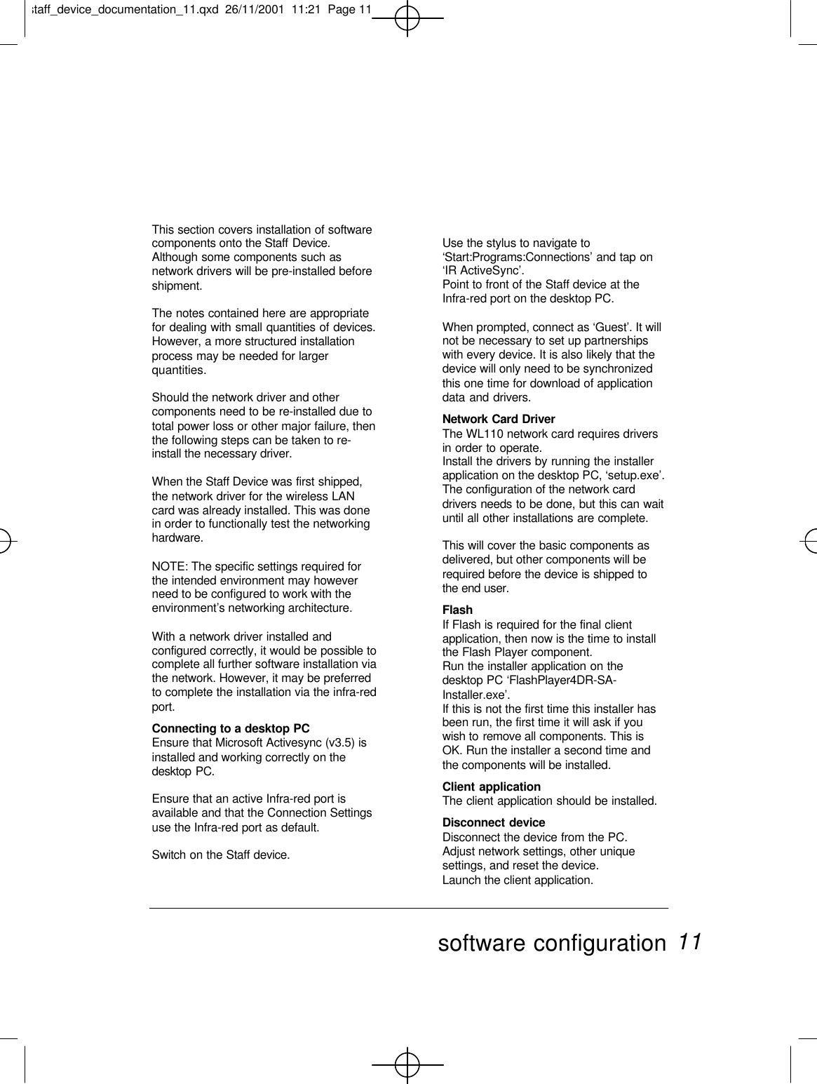 This section covers installation of softwarecomponents onto the Staff Device.Although some components such asnetwork drivers will be pre-installed beforeshipment.The notes contained here are appropriatefor dealing with small quantities of devices.However, a more structured installationprocess may be needed for largerquantities.Should the network driver and othercomponents need to be re-installed due tototal power loss or other major failure, thenthe following steps can be taken to re-install the necessary driver.When the Staff Device was first shipped,the network driver for the wireless LANcard was already installed. This was donein order to functionally test the networkinghardware.NOTE: The specific settings required forthe intended environment may howeverneed to be configured to work with theenvironment’s networking architecture.With a network driver installed andconfigured correctly, it would be possible tocomplete all further software installation viathe network. However, it may be preferredto complete the installation via the infra-redport.Connecting to a desktop PCEnsure that Microsoft Activesync (v3.5) isinstalled and working correctly on thedesktop PC.Ensure that an active Infra-red port isavailable and that the Connection Settingsuse the Infra-red port as default.Switch on the Staff device.Use the stylus to navigate to‘Start:Programs:Connections’ and tap on‘IR ActiveSync’.Point to front of the Staff device at theInfra-red port on the desktop PC.When prompted, connect as ‘Guest’. It willnot be necessary to set up partnershipswith every device. It is also likely that thedevice will only need to be synchronizedthis one time for download of applicationdata and drivers.Network Card DriverThe WL110 network card requires driversin order to operate.Install the drivers by running the installerapplication on the desktop PC, ‘setup.exe’.The configuration of the network carddrivers needs to be done, but this can waituntil all other installations are complete.This will cover the basic components asdelivered, but other components will berequired before the device is shipped tothe end user.FlashIf Flash is required for the final clientapplication, then now is the time to installthe Flash Player component.Run the installer application on thedesktop PC ‘FlashPlayer4DR-SA-Installer.exe’.If this is not the first time this installer hasbeen run, the first time it will ask if youwish to remove all components. This isOK. Run the installer a second time andthe components will be installed.Client applicationThe client application should be installed.Disconnect deviceDisconnect the device from the PC.Adjust network settings, other uniquesettings, and reset the device.Launch the client application.software configuration 11staff_device_documentation_11.qxd  26/11/2001  11:21  Page 11