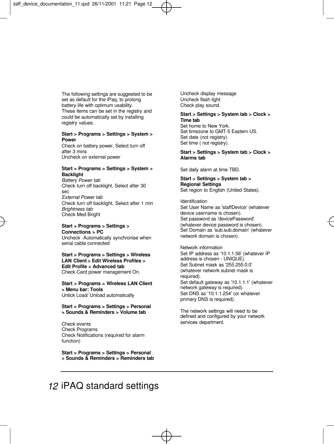 The following settings are suggested to beset as default for the iPaq, to prolongbattery life with optimum usability.These items can be set in the registry andcould be automatically set by installingregistry values.Start &gt; Programs &gt; Settings &gt; System &gt;PowerCheck on battery power, Select turn offafter 3 minsUncheck on external power Start &gt; Programs &gt; Settings &gt; System &gt;Backlight Battery Power tab Check turn off backlight, Select after 30secExternal Power tabCheck turn off backlight, Select after 1 minBrightness tabCheck Med BrightStart &gt; Programs &gt; Settings &gt;Connections &gt; PCUncheck  Automatically synchronise whenserial cable connectedStart &gt; Programs &gt; Settings &gt; WirelessLAN Client &gt; Edit Wireless Profiles &gt;Edit Profile &gt; Advanced tabCheck Card power management On.Start &gt; Programs &gt; Wireless LAN Client&gt; Menu bar: ToolsUntick Load/ Unload automaticallyStart &gt; Programs &gt; Settings &gt; Personal&gt; Sounds &amp; Reminders &gt; Volume tabCheck eventsCheck ProgramsCheck Notifications (required for alarmfunction)Start &gt; Programs &gt; Settings &gt; Personal&gt; Sounds &amp; Reminders &gt; Reminders tabUncheck display messageUncheck flash lightCheck play sound.Start &gt; Settings &gt; System tab &gt; Clock &gt;Time tabSet home to New York.Set timezone to GMT-5 Eastern US.Set date (not registry).Set time ( not registry).Start &gt; Settings &gt; System tab &gt; Clock &gt;Alarms tabSet daily alarm at time TBD.Start &gt; Settings &gt; System tab &gt;Regional SettingsSet region to English (United States).IdentificationSet User Name as &apos;staffDevice&apos; (whateverdevice username is chosen).Set password as &apos;devicePassword&apos;(whatever device password is chosen).Set Domain as &apos;sub.sub.domain&apos; (whatevernetwork domain is chosen).Network informationSet IP address as &apos;10.1.1.56&apos; (whatever IPaddress is chosen - UNIQUE).Set Subnet mask as &apos;255.255.0.0&apos;(whatever network subnet mask isrequired).Set default gateway as &apos;10.1.1.1&apos; (whatevernetwork gateway is required).Set DNS as &apos;10.1.1.254&apos; (or whateverprimary DNS is required).The network settings will need to bedefined and configured by your networkservices department.iPAQ standard settings12staff_device_documentation_11.qxd  26/11/2001  11:21  Page 12