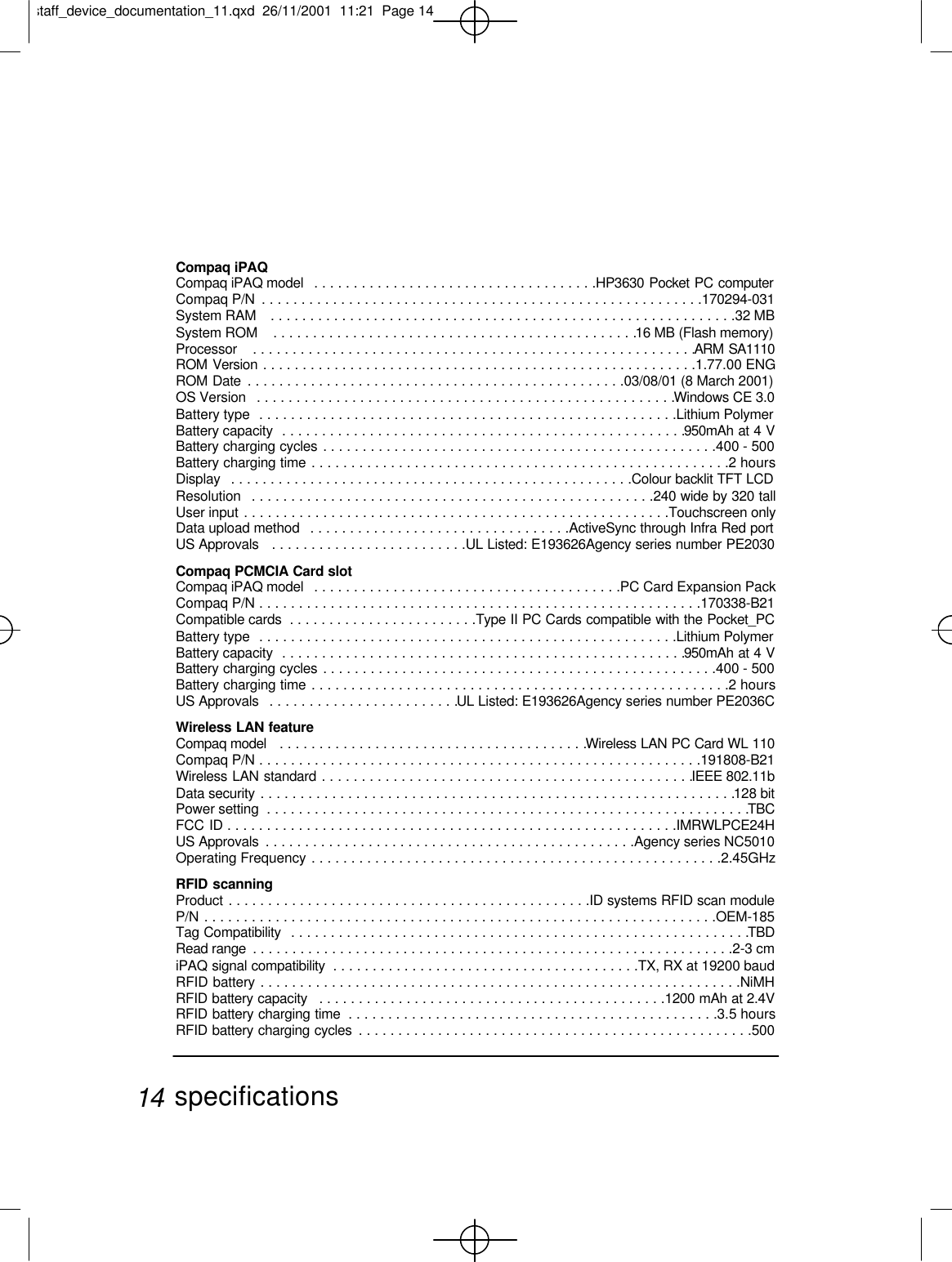 Compaq iPAQCompaq iPAQ model  . . . . . . . . . . . . . . . . . . . . . . . . . . . . . . . . . . . .HP3630 Pocket PC computerCompaq P/N  . . . . . . . . . . . . . . . . . . . . . . . . . . . . . . . . . . . . . . . . . . . . . . . . . . . . . . . .170294-031System RAM   . . . . . . . . . . . . . . . . . . . . . . . . . . . . . . . . . . . . . . . . . . . . . . . . . . . . . . . . . . .32 MBSystem ROM   . . . . . . . . . . . . . . . . . . . . . . . . . . . . . . . . . . . . . . . . . . . . . .16 MB (Flash memory)Processor   . . . . . . . . . . . . . . . . . . . . . . . . . . . . . . . . . . . . . . . . . . . . . . . . . . . . . . . .ARM SA1110ROM Version . . . . . . . . . . . . . . . . . . . . . . . . . . . . . . . . . . . . . . . . . . . . . . . . . . . . . . .1.77.00 ENGROM Date  . . . . . . . . . . . . . . . . . . . . . . . . . . . . . . . . . . . . . . . . . . . . . . . .03/08/01 (8 March 2001)OS Version   . . . . . . . . . . . . . . . . . . . . . . . . . . . . . . . . . . . . . . . . . . . . . . . . . . . . .Windows CE 3.0Battery type  . . . . . . . . . . . . . . . . . . . . . . . . . . . . . . . . . . . . . . . . . . . . . . . . . . . . .Lithium PolymerBattery capacity  . . . . . . . . . . . . . . . . . . . . . . . . . . . . . . . . . . . . . . . . . . . . . . . . . . .950mAh at 4 VBattery charging cycles . . . . . . . . . . . . . . . . . . . . . . . . . . . . . . . . . . . . . . . . . . . . . . . . . .400 - 500 Battery charging time . . . . . . . . . . . . . . . . . . . . . . . . . . . . . . . . . . . . . . . . . . . . . . . . . . . . .2 hoursDisplay  . . . . . . . . . . . . . . . . . . . . . . . . . . . . . . . . . . . . . . . . . . . . . . . . . . .Colour backlit TFT LCDResolution  . . . . . . . . . . . . . . . . . . . . . . . . . . . . . . . . . . . . . . . . . . . . . . . . . . .240 wide by 320 tallUser input . . . . . . . . . . . . . . . . . . . . . . . . . . . . . . . . . . . . . . . . . . . . . . . . . . . . . .Touchscreen onlyData upload method  . . . . . . . . . . . . . . . . . . . . . . . . . . . . . . . . .ActiveSync through Infra Red portUS Approvals   . . . . . . . . . . . . . . . . . . . . . . . . .UL Listed: E193626Agency series number PE2030Compaq PCMCIA Card slotCompaq iPAQ model  . . . . . . . . . . . . . . . . . . . . . . . . . . . . . . . . . . . . . . .PC Card Expansion PackCompaq P/N . . . . . . . . . . . . . . . . . . . . . . . . . . . . . . . . . . . . . . . . . . . . . . . . . . . . . . . .170338-B21Compatible cards  . . . . . . . . . . . . . . . . . . . . . . . .Type II PC Cards compatible with the Pocket_PCBattery type  . . . . . . . . . . . . . . . . . . . . . . . . . . . . . . . . . . . . . . . . . . . . . . . . . . . . .Lithium PolymerBattery capacity  . . . . . . . . . . . . . . . . . . . . . . . . . . . . . . . . . . . . . . . . . . . . . . . . . . .950mAh at 4 VBattery charging cycles . . . . . . . . . . . . . . . . . . . . . . . . . . . . . . . . . . . . . . . . . . . . . . . . . .400 - 500Battery charging time . . . . . . . . . . . . . . . . . . . . . . . . . . . . . . . . . . . . . . . . . . . . . . . . . . . . .2 hoursUS Approvals  . . . . . . . . . . . . . . . . . . . . . . . .UL Listed: E193626Agency series number PE2036CWireless LAN featureCompaq model  . . . . . . . . . . . . . . . . . . . . . . . . . . . . . . . . . . . . . . .Wireless LAN PC Card WL 110Compaq P/N . . . . . . . . . . . . . . . . . . . . . . . . . . . . . . . . . . . . . . . . . . . . . . . . . . . . . . . .191808-B21Wireless LAN standard . . . . . . . . . . . . . . . . . . . . . . . . . . . . . . . . . . . . . . . . . . . . . . .IEEE 802.11bData security . . . . . . . . . . . . . . . . . . . . . . . . . . . . . . . . . . . . . . . . . . . . . . . . . . . . . . . . . . . .128 bit Power setting  . . . . . . . . . . . . . . . . . . . . . . . . . . . . . . . . . . . . . . . . . . . . . . . . . . . . . . . . . . . . .TBCFCC ID . . . . . . . . . . . . . . . . . . . . . . . . . . . . . . . . . . . . . . . . . . . . . . . . . . . . . . . . .IMRWLPCE24HUS Approvals  . . . . . . . . . . . . . . . . . . . . . . . . . . . . . . . . . . . . . . . . . . . . . . .Agency series NC5010Operating Frequency . . . . . . . . . . . . . . . . . . . . . . . . . . . . . . . . . . . . . . . . . . . . . . . . . . . .2.45GHzRFID scanningProduct . . . . . . . . . . . . . . . . . . . . . . . . . . . . . . . . . . . . . . . . . . . . . .ID systems RFID scan moduleP/N . . . . . . . . . . . . . . . . . . . . . . . . . . . . . . . . . . . . . . . . . . . . . . . . . . . . . . . . . . . . . . . . .OEM-185 Tag Compatibility  . . . . . . . . . . . . . . . . . . . . . . . . . . . . . . . . . . . . . . . . . . . . . . . . . . . . . . . . . .TBDRead range  . . . . . . . . . . . . . . . . . . . . . . . . . . . . . . . . . . . . . . . . . . . . . . . . . . . . . . . . . . . . .2-3 cmiPAQ signal compatibility  . . . . . . . . . . . . . . . . . . . . . . . . . . . . . . . . . . . . . . .TX, RX at 19200 baudRFID battery . . . . . . . . . . . . . . . . . . . . . . . . . . . . . . . . . . . . . . . . . . . . . . . . . . . . . . . . . . . . .NiMHRFID battery capacity  . . . . . . . . . . . . . . . . . . . . . . . . . . . . . . . . . . . . . . . . . . . .1200 mAh at 2.4VRFID battery charging time  . . . . . . . . . . . . . . . . . . . . . . . . . . . . . . . . . . . . . . . . . . . . . . .3.5 hoursRFID battery charging cycles  . . . . . . . . . . . . . . . . . . . . . . . . . . . . . . . . . . . . . . . . . . . . . . . . . .500specifications14staff_device_documentation_11.qxd  26/11/2001  11:21  Page 14