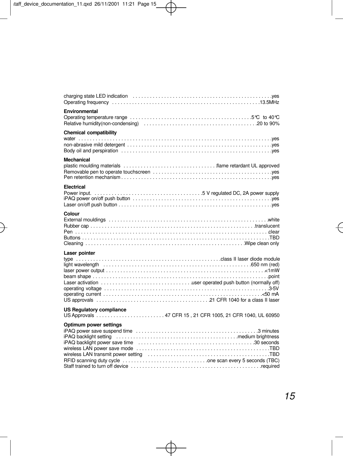 charging state LED indication   . . . . . . . . . . . . . . . . . . . . . . . . . . . . . . . . . . . . . . . . . . . . . . . . .yesOperating frequency  . . . . . . . . . . . . . . . . . . . . . . . . . . . . . . . . . . . . . . . . . . . . . . . . . . . .13.5MHzEnvironmental Operating temperature range  . . . . . . . . . . . . . . . . . . . . . . . . . . . . . . . . . . . . . . . . . . .5°C  to 40°CRelative humidity(non-condensing)   . . . . . . . . . . . . . . . . . . . . . . . . . . . . . . . . . . . . . . . .20 to 90%Chemical compatibilitywater  . . . . . . . . . . . . . . . . . . . . . . . . . . . . . . . . . . . . . . . . . . . . . . . . . . . . . . . . . . . . . . . . . . . .yesnon-abrasive mild detergent  . . . . . . . . . . . . . . . . . . . . . . . . . . . . . . . . . . . . . . . . . . . . . . . . . . .yesBody oil and perspiration  . . . . . . . . . . . . . . . . . . . . . . . . . . . . . . . . . . . . . . . . . . . . . . . . . . . . .yesMechanical plastic moulding materials  . . . . . . . . . . . . . . . . . . . . . . . . . . . . . . . . .flame retardant UL approved Removable pen to operate touchscreen  . . . . . . . . . . . . . . . . . . . . . . . . . . . . . . . . . . . . . . . . . .yesPen retention mechanism . . . . . . . . . . . . . . . . . . . . . . . . . . . . . . . . . . . . . . . . . . . . . . . . . . . . .yesElectricalPower input.  . . . . . . . . . . . . . . . . . . . . . . . . . . . . . . . . . . . . . .5 V regulated DC, 2A power supplyiPAQ power on/off push button  . . . . . . . . . . . . . . . . . . . . . . . . . . . . . . . . . . . . . . . . . . . . . . . . .yesLaser on/off push button . . . . . . . . . . . . . . . . . . . . . . . . . . . . . . . . . . . . . . . . . . . . . . . . . . . . . .yesColourExternal mouldings  . . . . . . . . . . . . . . . . . . . . . . . . . . . . . . . . . . . . . . . . . . . . . . . . . . . . . . . .whiteRubber cap . . . . . . . . . . . . . . . . . . . . . . . . . . . . . . . . . . . . . . . . . . . . . . . . . . . . . . . . . .translucentPen  . . . . . . . . . . . . . . . . . . . . . . . . . . . . . . . . . . . . . . . . . . . . . . . . . . . . . . . . . . . . . . . . . . . .clearButtons . . . . . . . . . . . . . . . . . . . . . . . . . . . . . . . . . . . . . . . . . . . . . . . . . . . . . . . . . . . . . . . . . .TBDCleaning  . . . . . . . . . . . . . . . . . . . . . . . . . . . . . . . . . . . . . . . . . . . . . . . . . . . . . . . .Wipe clean onlyLaser pointertype  . . . . . . . . . . . . . . . . . . . . . . . . . . . . . . . . . . . . . . . . . . . . . . . . . . .class II laser diode modulelight wavelength   . . . . . . . . . . . . . . . . . . . . . . . . . . . . . . . . . . . . . . . . . . . . . . . . . . . .650 nm (red)laser power output . . . . . . . . . . . . . . . . . . . . . . . . . . . . . . . . . . . . . . . . . . . . . . . . . . . . . . . .&lt;1mWbeam shape . . . . . . . . . . . . . . . . . . . . . . . . . . . . . . . . . . . . . . . . . . . . . . . . . . . . . . . . . . . . . .pointLaser activation  . . . . . . . . . . . . . . . . . . . . . . . . . . . . . . . .user operated push button (normally off)operating voltage  . . . . . . . . . . . . . . . . . . . . . . . . . . . . . . . . . . . . . . . . . . . . . . . . . . . . . . . . . .3-5Voperating current  . . . . . . . . . . . . . . . . . . . . . . . . . . . . . . . . . . . . . . . . . . . . . . . . . . . . . . . .&lt;50 mAUS approvals  . . . . . . . . . . . . . . . . . . . . . . . . . . . . . . . . . . . . . . . .21 CFR 1040 for a class II laser US Regulatory compliance US Approvals  . . . . . . . . . . . . . . . . . . . . . . . . 47 CFR 15 , 21 CFR 1005, 21 CFR 1040, UL 60950Optimum power settingsiPAQ power save suspend time  . . . . . . . . . . . . . . . . . . . . . . . . . . . . . . . . . . . . . . . . . . .3 minutesiPAQ backlight setting   . . . . . . . . . . . . . . . . . . . . . . . . . . . . . . . . . . . . . . . . . . .medium brightnessiPAQ backlight power save time   . . . . . . . . . . . . . . . . . . . . . . . . . . . . . . . . . . . . . . . . .30 secondswireless LAN power save mode  . . . . . . . . . . . . . . . . . . . . . . . . . . . . . . . . . . . . . . . . . . . . . . .TBDwireless LAN transmit power setting   . . . . . . . . . . . . . . . . . . . . . . . . . . . . . . . . . . . . . . . . . . .TBDRFID scanning duty cycle  . . . . . . . . . . . . . . . . . . . . . . . . . . . . . .one scan every 5 seconds (TBC)Staff trained to turn off device  . . . . . . . . . . . . . . . . . . . . . . . . . . . . . . . . . . . . . . . . . . . . . .required15staff_device_documentation_11.qxd  26/11/2001  11:21  Page 15