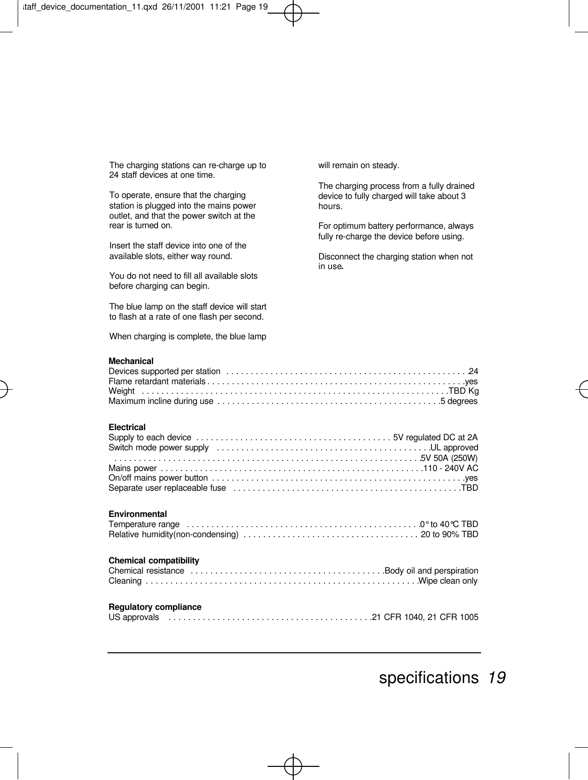 The charging stations can re-charge up to24 staff devices at one time.To operate, ensure that the chargingstation is plugged into the mains poweroutlet, and that the power switch at therear is turned on.Insert the staff device into one of theavailable slots, either way round.You do not need to fill all available slotsbefore charging can begin.The blue lamp on the staff device will startto flash at a rate of one flash per second.When charging is complete, the blue lampwill remain on steady.The charging process from a fully draineddevice to fully charged will take about 3hours.For optimum battery performance, alwaysfully re-charge the device before using.Disconnect the charging station when notin use.MechanicalDevices supported per station  . . . . . . . . . . . . . . . . . . . . . . . . . . . . . . . . . . . . . . . . . . . . . . . . . .24Flame retardant materials . . . . . . . . . . . . . . . . . . . . . . . . . . . . . . . . . . . . . . . . . . . . . . . . . . . . .yesWeight  . . . . . . . . . . . . . . . . . . . . . . . . . . . . . . . . . . . . . . . . . . . . . . . . . . . . . . . . . . . . . . .TBD KgMaximum incline during use  . . . . . . . . . . . . . . . . . . . . . . . . . . . . . . . . . . . . . . . . . . . . . .5 degreesElectrical Supply to each device  . . . . . . . . . . . . . . . . . . . . . . . . . . . . . . . . . . . . . . . . 5V regulated DC at 2ASwitch mode power supply  . . . . . . . . . . . . . . . . . . . . . . . . . . . . . . . . . . . . . . . . . . . .UL approved . . . . . . . . . . . . . . . . . . . . . . . . . . . . . . . . . . . . . . . . . . . . . . . . . . . . . . . . . . . . . . .5V 50A (250W)Mains power  . . . . . . . . . . . . . . . . . . . . . . . . . . . . . . . . . . . . . . . . . . . . . . . . . . . . . .110 - 240V ACOn/off mains power button  . . . . . . . . . . . . . . . . . . . . . . . . . . . . . . . . . . . . . . . . . . . . . . . . . . . .yesSeparate user replaceable fuse  . . . . . . . . . . . . . . . . . . . . . . . . . . . . . . . . . . . . . . . . . . . . . . .TBDEnvironmental Temperature range  . . . . . . . . . . . . . . . . . . . . . . . . . . . . . . . . . . . . . . . . . . . . . . . .0° to 40°C TBDRelative humidity(non-condensing)  . . . . . . . . . . . . . . . . . . . . . . . . . . . . . . . . . . . . 20 to 90% TBDChemical compatibilityChemical resistance  . . . . . . . . . . . . . . . . . . . . . . . . . . . . . . . . . . . . . . . .Body oil and perspirationCleaning  . . . . . . . . . . . . . . . . . . . . . . . . . . . . . . . . . . . . . . . . . . . . . . . . . . . . . . . .Wipe clean onlyRegulatory compliance US approvals   . . . . . . . . . . . . . . . . . . . . . . . . . . . . . . . . . . . . . . . . . .21 CFR 1040, 21 CFR 1005specifications 19staff_device_documentation_11.qxd  26/11/2001  11:21  Page 19